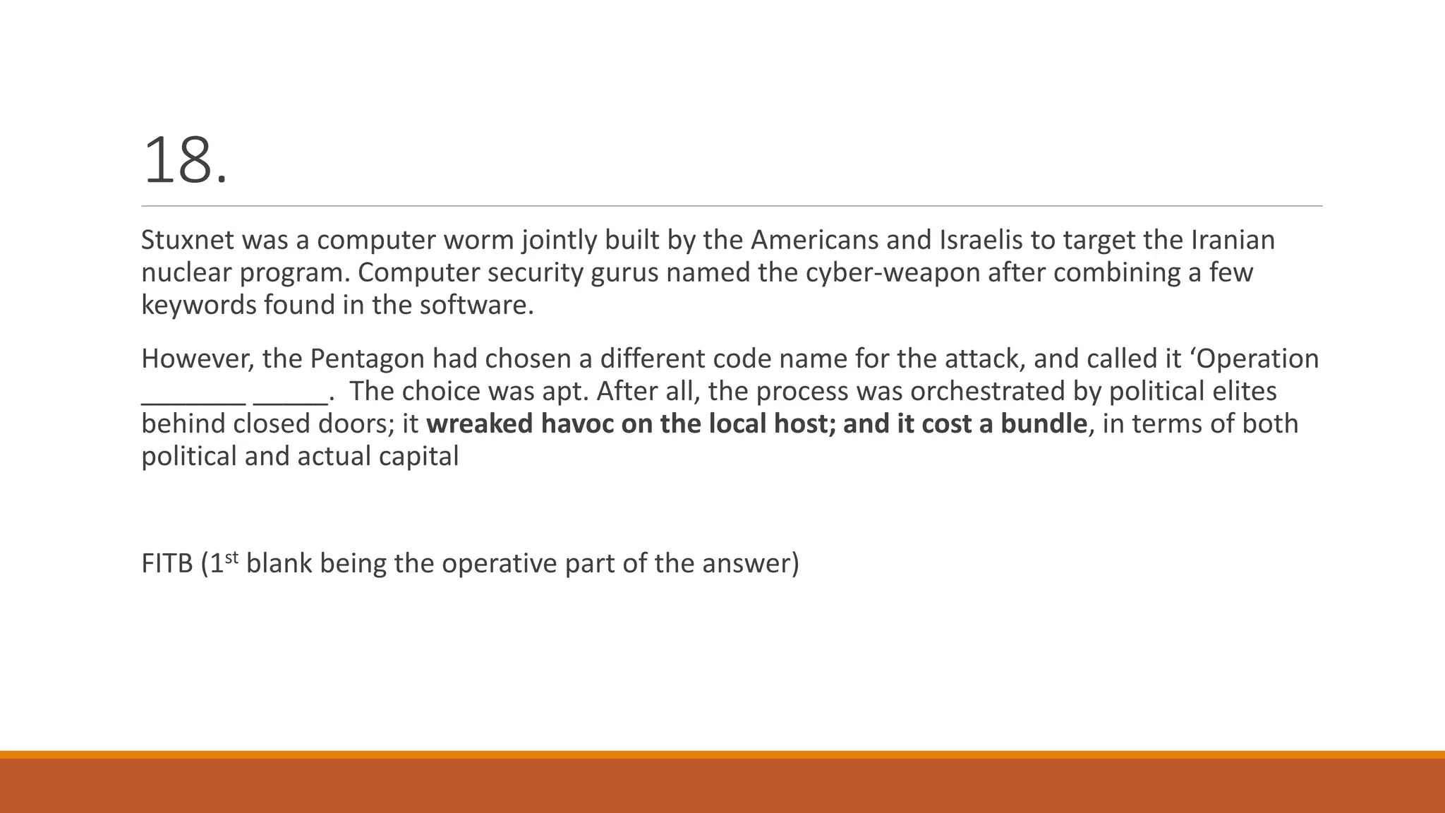 18.
Stuxnet was a computer worm jointly built by the Americans and Israelis to target the Iranian
nuclear program. Computer security gurus named the cyber-weapon after combining a few
keywords found in the software.
However, the Pentagon had chosen a different code name for the attack, and called it ‘Operation
_______ _____. The choice was apt. After all, the process was orchestrated by political elites
behind closed doors; it wreaked havoc on the local host; and it cost a bundle, in terms of both
political and actual capital
FITB (1st blank being the operative part of the answer)
 