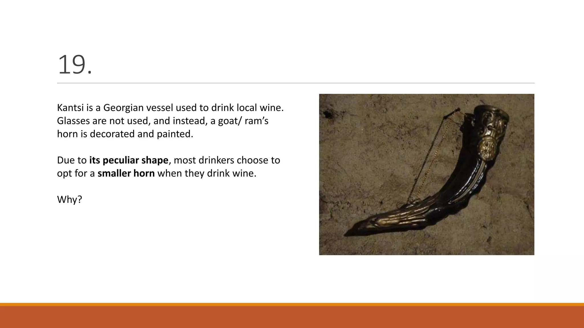 19.
Kantsi is a Georgian vessel used to drink local wine.
Glasses are not used, and instead, a goat/ ram’s
horn is decorated and painted.
Due to its peculiar shape, most drinkers choose to
opt for a smaller horn when they drink wine.
Why?
 