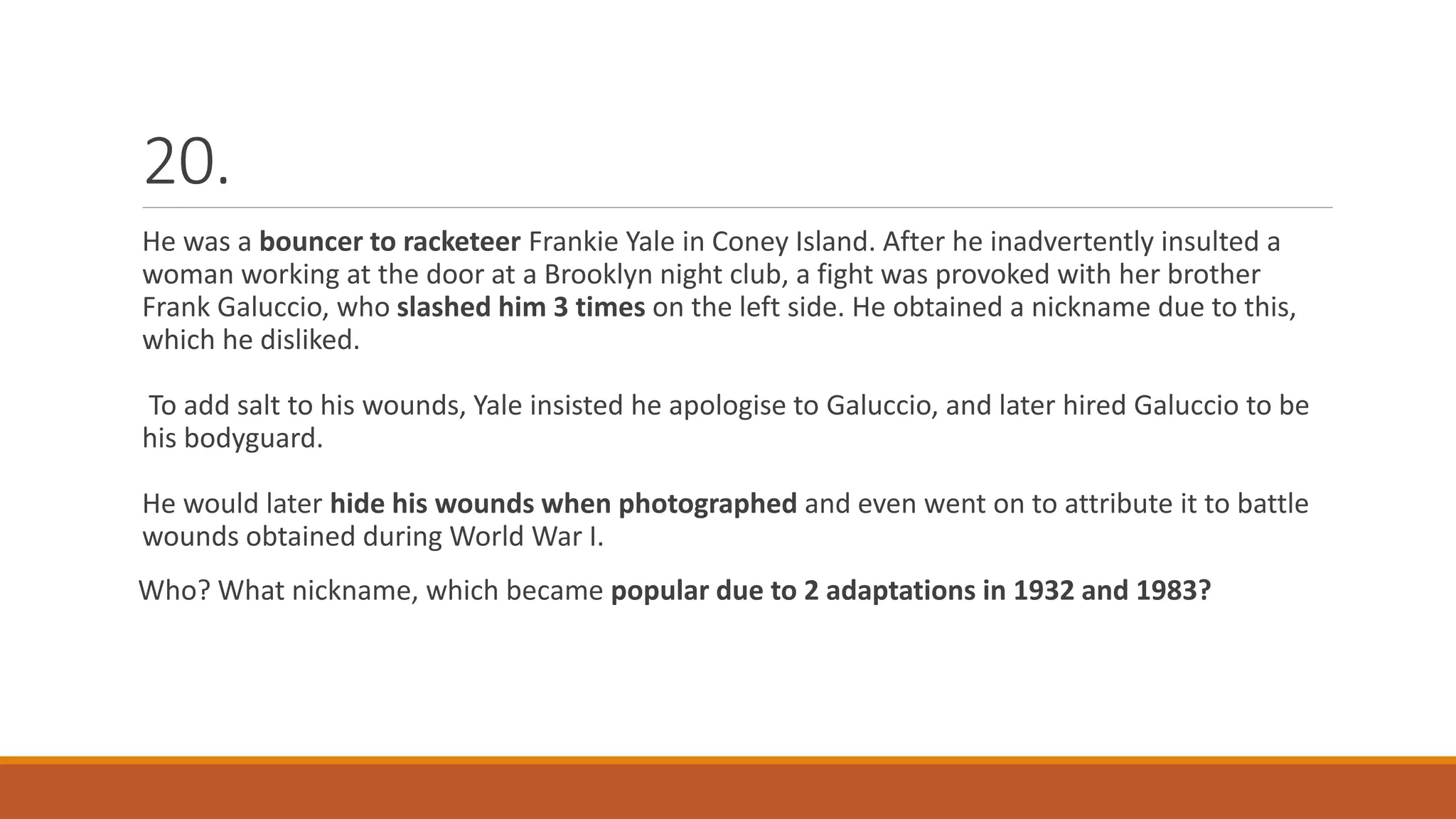 20.
He was a bouncer to racketeer Frankie Yale in Coney Island. After he inadvertently insulted a
woman working at the door at a Brooklyn night club, a fight was provoked with her brother
Frank Galuccio, who slashed him 3 times on the left side. He obtained a nickname due to this,
which he disliked.
To add salt to his wounds, Yale insisted he apologise to Galuccio, and later hired Galuccio to be
his bodyguard.
He would later hide his wounds when photographed and even went on to attribute it to battle
wounds obtained during World War I.
Who? What nickname, which became popular due to 2 adaptations in 1932 and 1983?
 