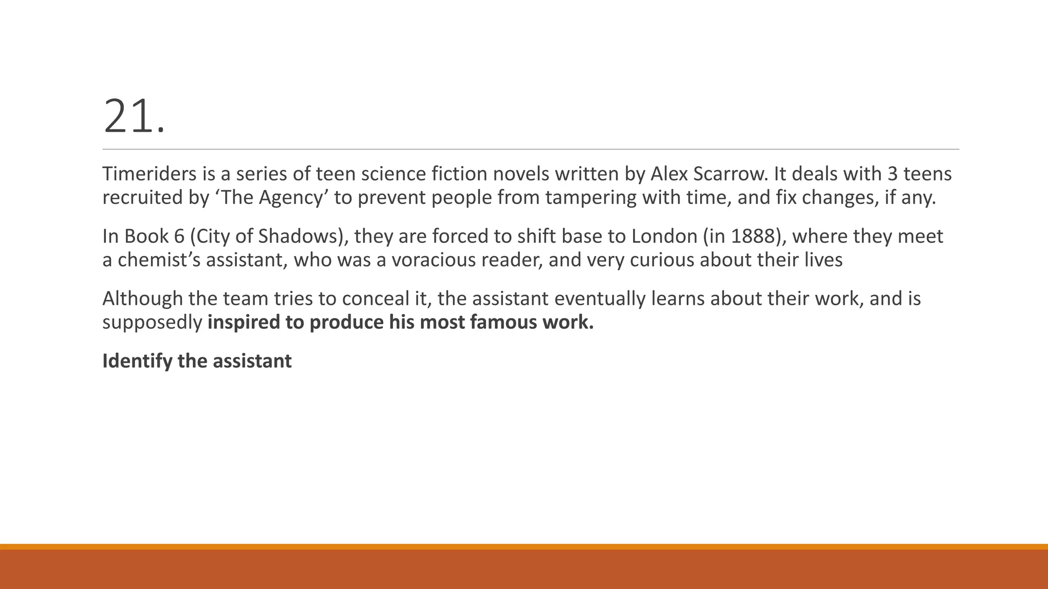 21.
Timeriders is a series of teen science fiction novels written by Alex Scarrow. It deals with 3 teens
recruited by ‘The Agency’ to prevent people from tampering with time, and fix changes, if any.
In Book 6 (City of Shadows), they are forced to shift base to London (in 1888), where they meet
a chemist’s assistant, who was a voracious reader, and very curious about their lives
Although the team tries to conceal it, the assistant eventually learns about their work, and is
supposedly inspired to produce his most famous work.
Identify the assistant
 