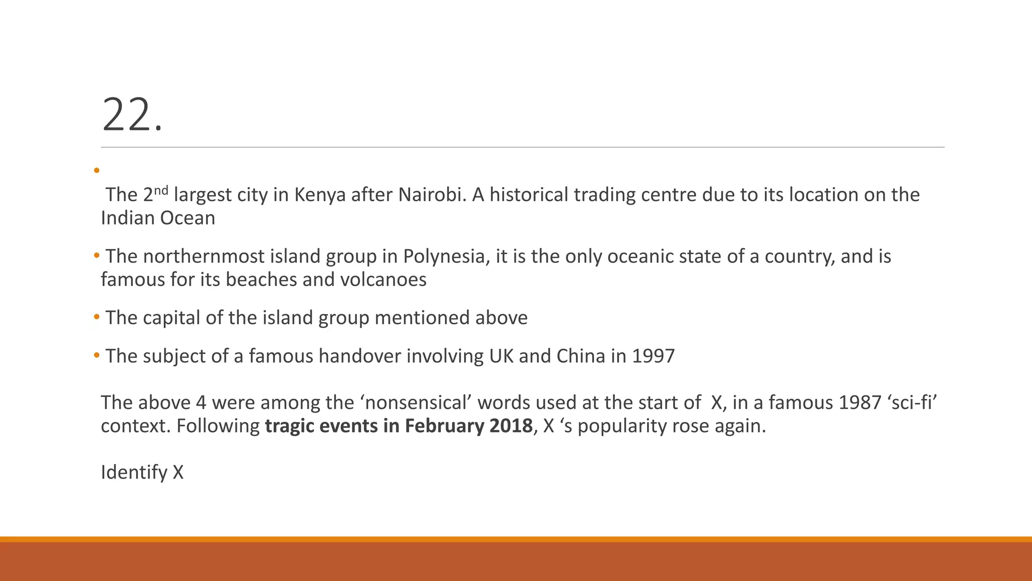 22.
•
The 2nd largest city in Kenya after Nairobi. A historical trading centre due to its location on the
Indian Ocean
• The northernmost island group in Polynesia, it is the only oceanic state of a country, and is
famous for its beaches and volcanoes
• The capital of the island group mentioned above
• The subject of a famous handover involving UK and China in 1997
The above 4 were among the ‘nonsensical’ words used at the start of X, in a famous 1987 ‘sci-fi’
context. Following tragic events in February 2018, X ‘s popularity rose again.
Identify X
 