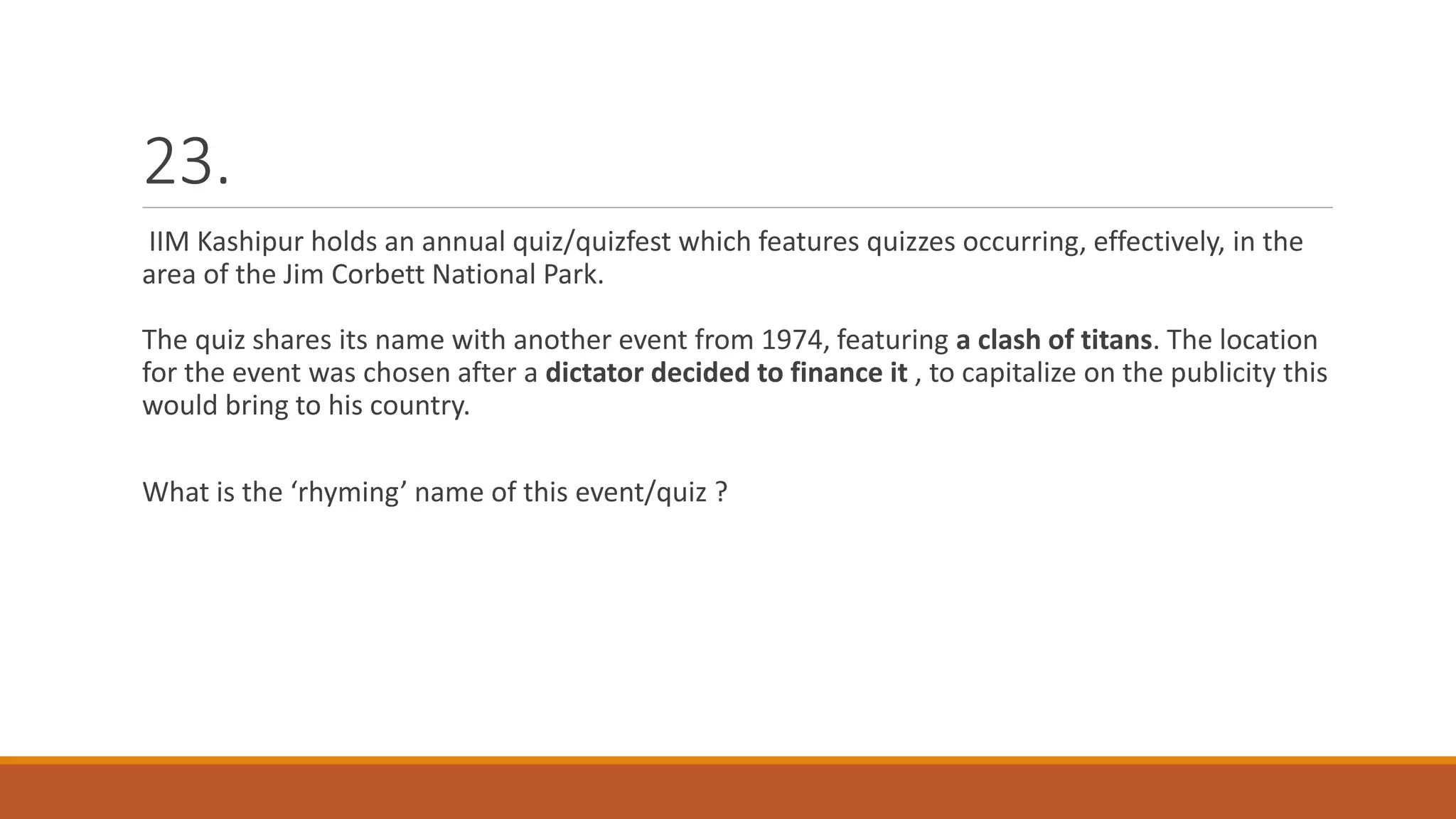 23.
IIM Kashipur holds an annual quiz/quizfest which features quizzes occurring, effectively, in the
area of the Jim Corbett National Park.
The quiz shares its name with another event from 1974, featuring a clash of titans. The location
for the event was chosen after a dictator decided to finance it , to capitalize on the publicity this
would bring to his country.
What is the ‘rhyming’ name of this event/quiz ?
 