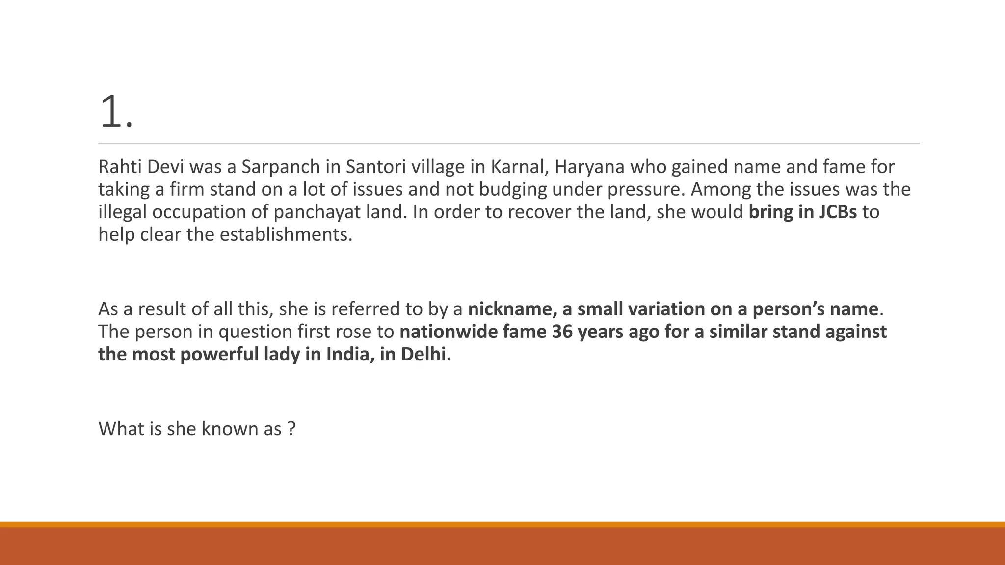 1.
Rahti Devi was a Sarpanch in Santori village in Karnal, Haryana who gained name and fame for
taking a firm stand on a lot of issues and not budging under pressure. Among the issues was the
illegal occupation of panchayat land. In order to recover the land, she would bring in JCBs to
help clear the establishments.
As a result of all this, she is referred to by a nickname, a small variation on a person’s name.
The person in question first rose to nationwide fame 36 years ago for a similar stand against
the most powerful lady in India, in Delhi.
What is she known as ?
 