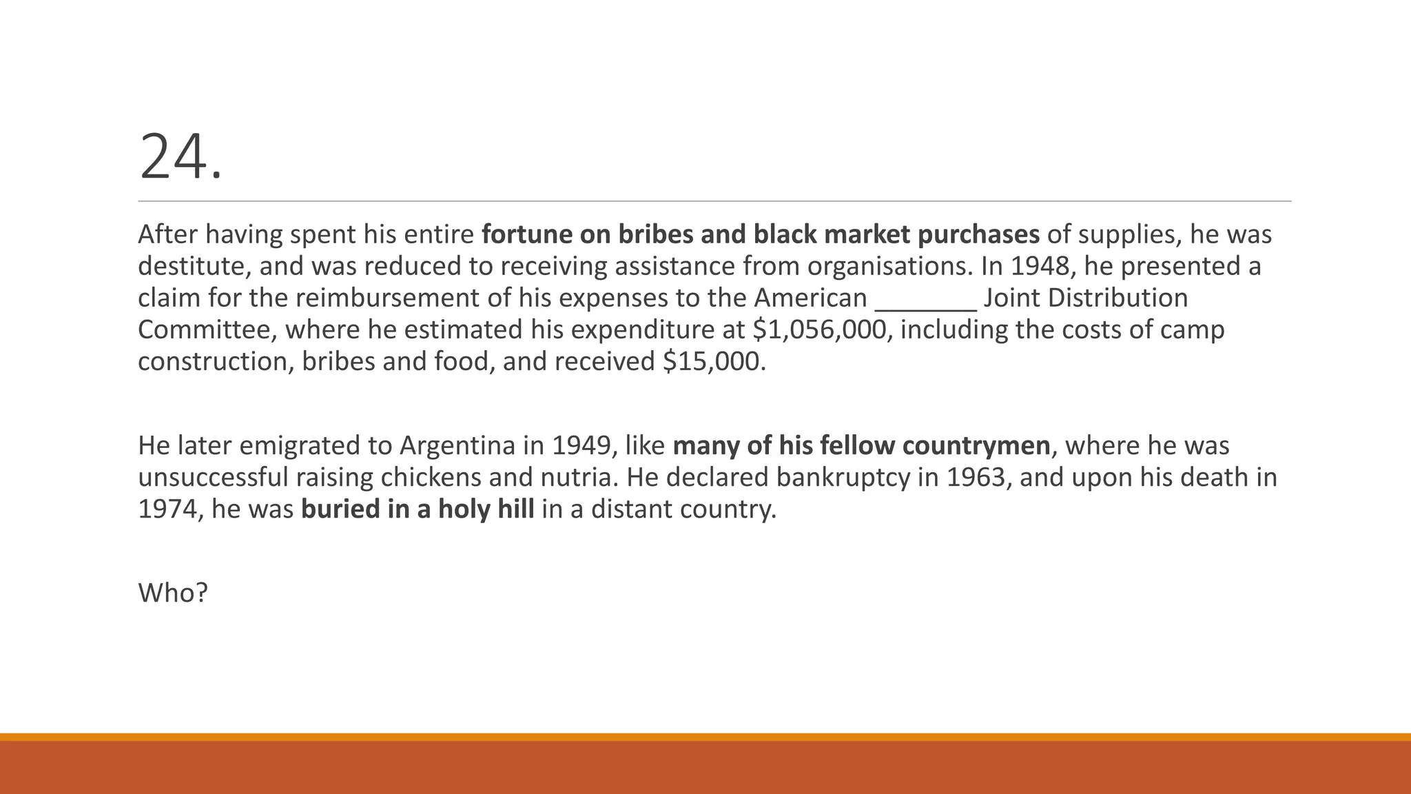24.
After having spent his entire fortune on bribes and black market purchases of supplies, he was
destitute, and was reduced to receiving assistance from organisations. In 1948, he presented a
claim for the reimbursement of his expenses to the American _______ Joint Distribution
Committee, where he estimated his expenditure at $1,056,000, including the costs of camp
construction, bribes and food, and received $15,000.
He later emigrated to Argentina in 1949, like many of his fellow countrymen, where he was
unsuccessful raising chickens and nutria. He declared bankruptcy in 1963, and upon his death in
1974, he was buried in a holy hill in a distant country.
Who?
 