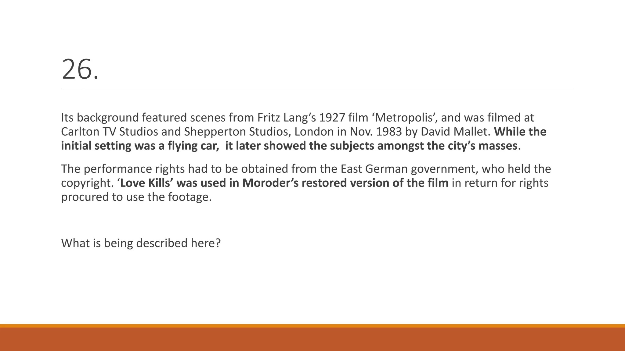 26.
Its background featured scenes from Fritz Lang’s 1927 film ‘Metropolis’, and was filmed at
Carlton TV Studios and Shepperton Studios, London in Nov. 1983 by David Mallet. While the
initial setting was a flying car, it later showed the subjects amongst the city’s masses.
The performance rights had to be obtained from the East German government, who held the
copyright. ‘Love Kills’ was used in Moroder’s restored version of the film in return for rights
procured to use the footage.
What is being described here?
 
