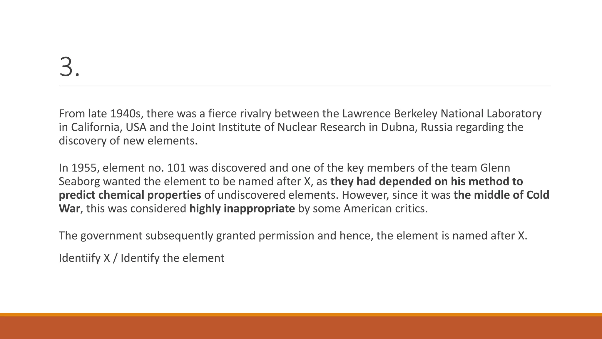 3.
From late 1940s, there was a fierce rivalry between the Lawrence Berkeley National Laboratory
in California, USA and the Joint Institute of Nuclear Research in Dubna, Russia regarding the
discovery of new elements.
In 1955, element no. 101 was discovered and one of the key members of the team Glenn
Seaborg wanted the element to be named after X, as they had depended on his method to
predict chemical properties of undiscovered elements. However, since it was the middle of Cold
War, this was considered highly inappropriate by some American critics.
The government subsequently granted permission and hence, the element is named after X.
Identiify X / Identify the element
 