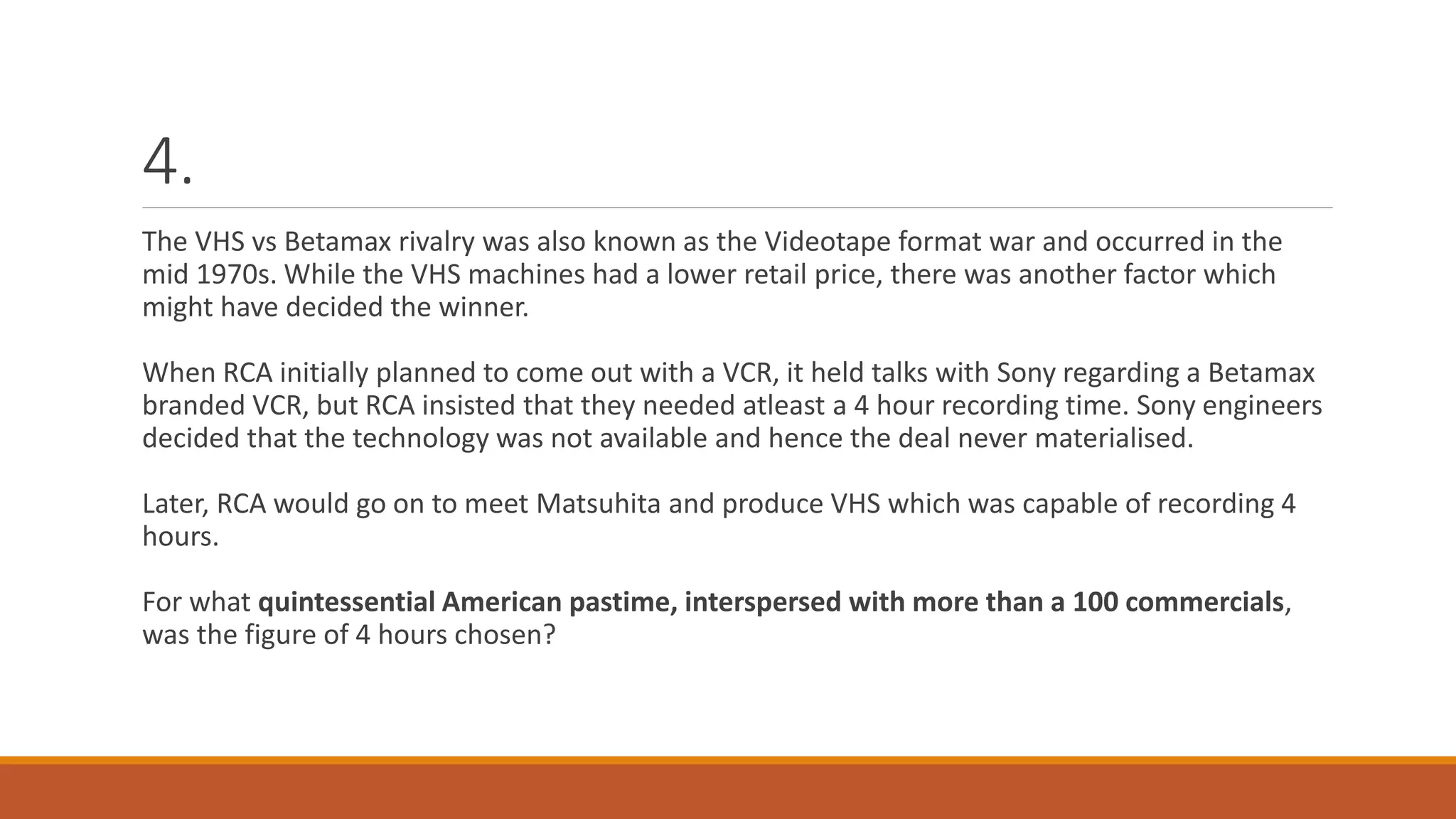 4.
The VHS vs Betamax rivalry was also known as the Videotape format war and occurred in the
mid 1970s. While the VHS machines had a lower retail price, there was another factor which
might have decided the winner.
When RCA initially planned to come out with a VCR, it held talks with Sony regarding a Betamax
branded VCR, but RCA insisted that they needed atleast a 4 hour recording time. Sony engineers
decided that the technology was not available and hence the deal never materialised.
Later, RCA would go on to meet Matsuhita and produce VHS which was capable of recording 4
hours.
For what quintessential American pastime, interspersed with more than a 100 commercials,
was the figure of 4 hours chosen?
 