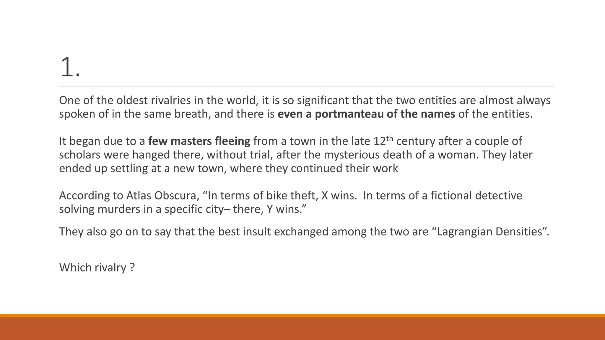 1.
One of the oldest rivalries in the world, it is so significant that the two entities are almost always
spoken of in the same breath, and there is even a portmanteau of the names of the entities.
It began due to a few masters fleeing from a town in the late 12th century after a couple of
scholars were hanged there, without trial, after the mysterious death of a woman. They later
ended up settling at a new town, where they continued their work
According to Atlas Obscura, “In terms of bike theft, X wins. In terms of a fictional detective
solving murders in a specific city– there, Y wins.”
They also go on to say that the best insult exchanged among the two are “Lagrangian Densities”.
Which rivalry ?
 
