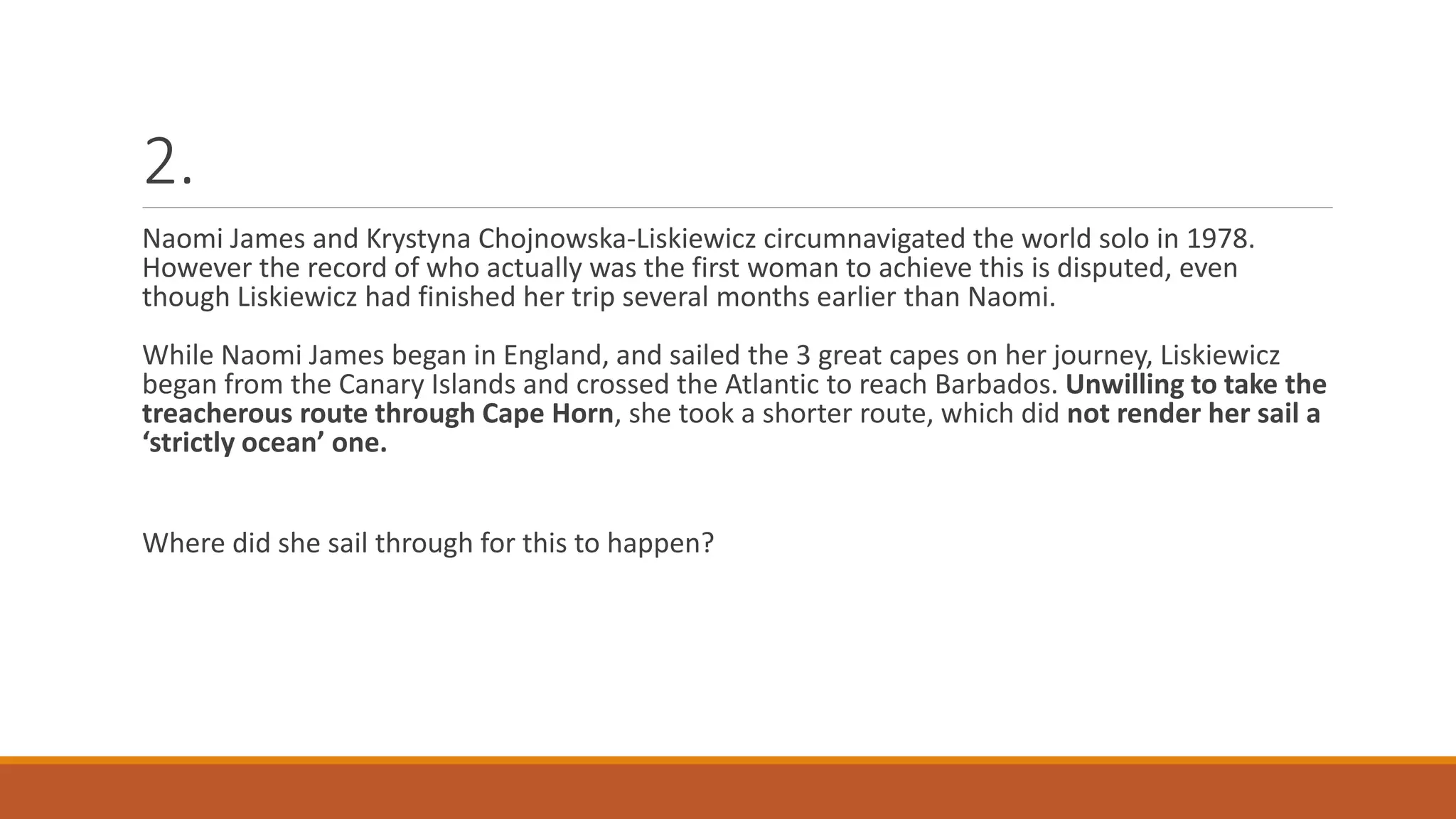 2.
Naomi James and Krystyna Chojnowska-Liskiewicz circumnavigated the world solo in 1978.
However the record of who actually was the first woman to achieve this is disputed, even
though Liskiewicz had finished her trip several months earlier than Naomi.
While Naomi James began in England, and sailed the 3 great capes on her journey, Liskiewicz
began from the Canary Islands and crossed the Atlantic to reach Barbados. Unwilling to take the
treacherous route through Cape Horn, she took a shorter route, which did not render her sail a
‘strictly ocean’ one.
Where did she sail through for this to happen?
 
