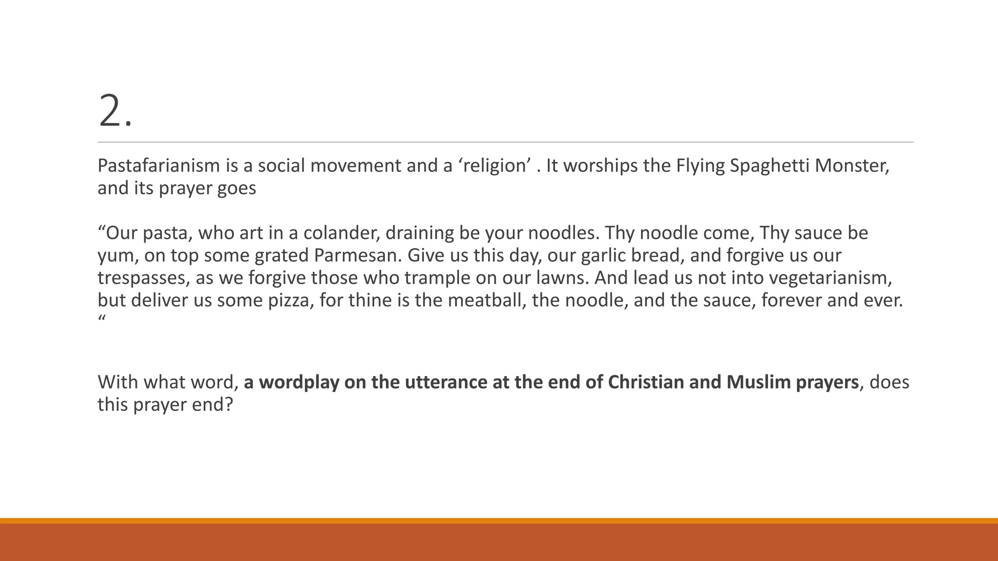 2.
Pastafarianism is a social movement and a ‘religion’ . It worships the Flying Spaghetti Monster,
and its prayer goes
“Our pasta, who art in a colander, draining be your noodles. Thy noodle come, Thy sauce be
yum, on top some grated Parmesan. Give us this day, our garlic bread, and forgive us our
trespasses, as we forgive those who trample on our lawns. And lead us not into vegetarianism,
but deliver us some pizza, for thine is the meatball, the noodle, and the sauce, forever and ever.
“
With what word, a wordplay on the utterance at the end of Christian and Muslim prayers, does
this prayer end?
 