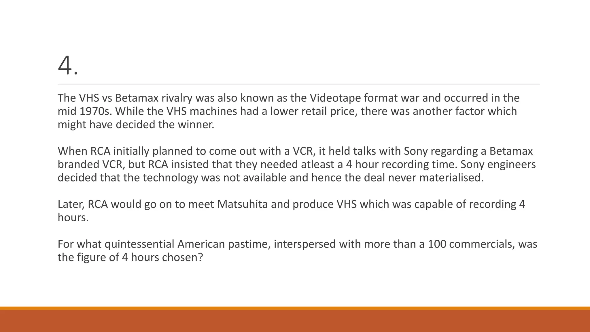 4.
The VHS vs Betamax rivalry was also known as the Videotape format war and occurred in the
mid 1970s. While the VHS machines had a lower retail price, there was another factor which
might have decided the winner.
When RCA initially planned to come out with a VCR, it held talks with Sony regarding a Betamax
branded VCR, but RCA insisted that they needed atleast a 4 hour recording time. Sony engineers
decided that the technology was not available and hence the deal never materialised.
Later, RCA would go on to meet Matsuhita and produce VHS which was capable of recording 4
hours.
For what quintessential American pastime, interspersed with more than a 100 commercials, was
the figure of 4 hours chosen?
 