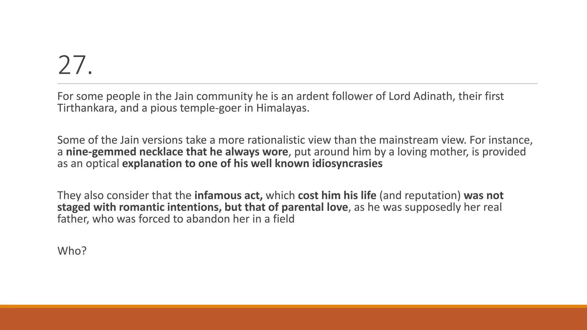 27.
For some people in the Jain community he is an ardent follower of Lord Adinath, their first
Tirthankara, and a pious temple-goer in Himalayas.
Some of the Jain versions take a more rationalistic view than the mainstream view. For instance,
a nine-gemmed necklace that he always wore, put around him by a loving mother, is provided
as an optical explanation to one of his well known idiosyncrasies
They also consider that the infamous act, which cost him his life (and reputation) was not
staged with romantic intentions, but that of parental love, as he was supposedly her real
father, who was forced to abandon her in a field
Who?
 