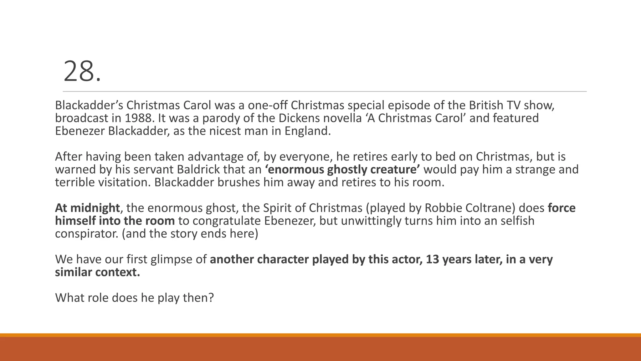 28.
Blackadder’s Christmas Carol was a one-off Christmas special episode of the British TV show,
broadcast in 1988. It was a parody of the Dickens novella ‘A Christmas Carol’ and featured
Ebenezer Blackadder, as the nicest man in England.
After having been taken advantage of, by everyone, he retires early to bed on Christmas, but is
warned by his servant Baldrick that an ‘enormous ghostly creature’ would pay him a strange and
terrible visitation. Blackadder brushes him away and retires to his room.
At midnight, the enormous ghost, the Spirit of Christmas (played by Robbie Coltrane) does force
himself into the room to congratulate Ebenezer, but unwittingly turns him into an selfish
conspirator. (and the story ends here)
We have our first glimpse of another character played by this actor, 13 years later, in a very
similar context.
What role does he play then?
 