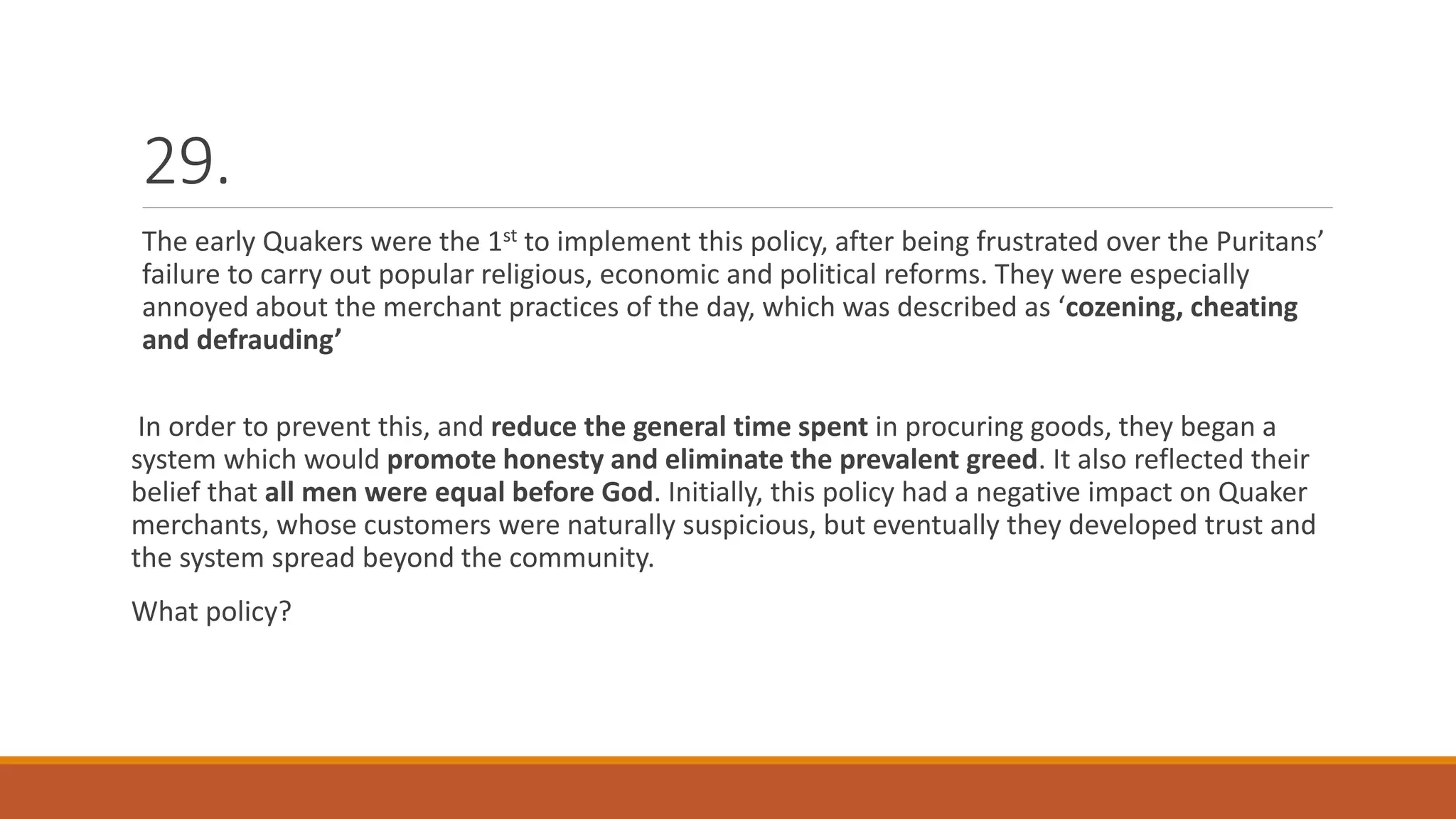 29.
The early Quakers were the 1st to implement this policy, after being frustrated over the Puritans’
failure to carry out popular religious, economic and political reforms. They were especially
annoyed about the merchant practices of the day, which was described as ‘cozening, cheating
and defrauding’
In order to prevent this, and reduce the general time spent in procuring goods, they began a
system which would promote honesty and eliminate the prevalent greed. It also reflected their
belief that all men were equal before God. Initially, this policy had a negative impact on Quaker
merchants, whose customers were naturally suspicious, but eventually they developed trust and
the system spread beyond the community.
What policy?
 