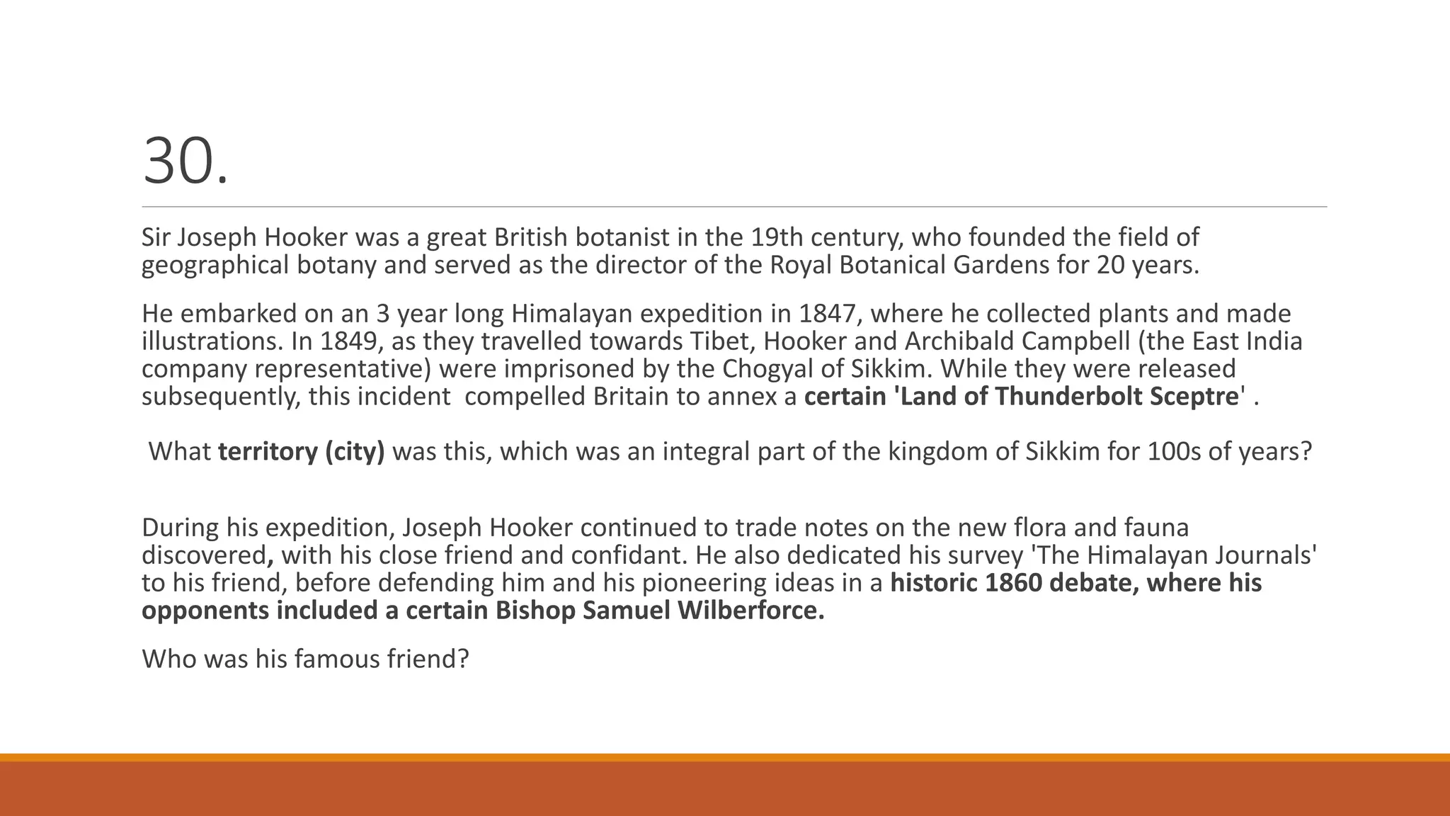 30.
Sir Joseph Hooker was a great British botanist in the 19th century, who founded the field of
geographical botany and served as the director of the Royal Botanical Gardens for 20 years.
He embarked on an 3 year long Himalayan expedition in 1847, where he collected plants and made
illustrations. In 1849, as they travelled towards Tibet, Hooker and Archibald Campbell (the East India
company representative) were imprisoned by the Chogyal of Sikkim. While they were released
subsequently, this incident compelled Britain to annex a certain 'Land of Thunderbolt Sceptre' .
What territory (city) was this, which was an integral part of the kingdom of Sikkim for 100s of years?
During his expedition, Joseph Hooker continued to trade notes on the new flora and fauna
discovered, with his close friend and confidant. He also dedicated his survey 'The Himalayan Journals'
to his friend, before defending him and his pioneering ideas in a historic 1860 debate, where his
opponents included a certain Bishop Samuel Wilberforce.
Who was his famous friend?
 