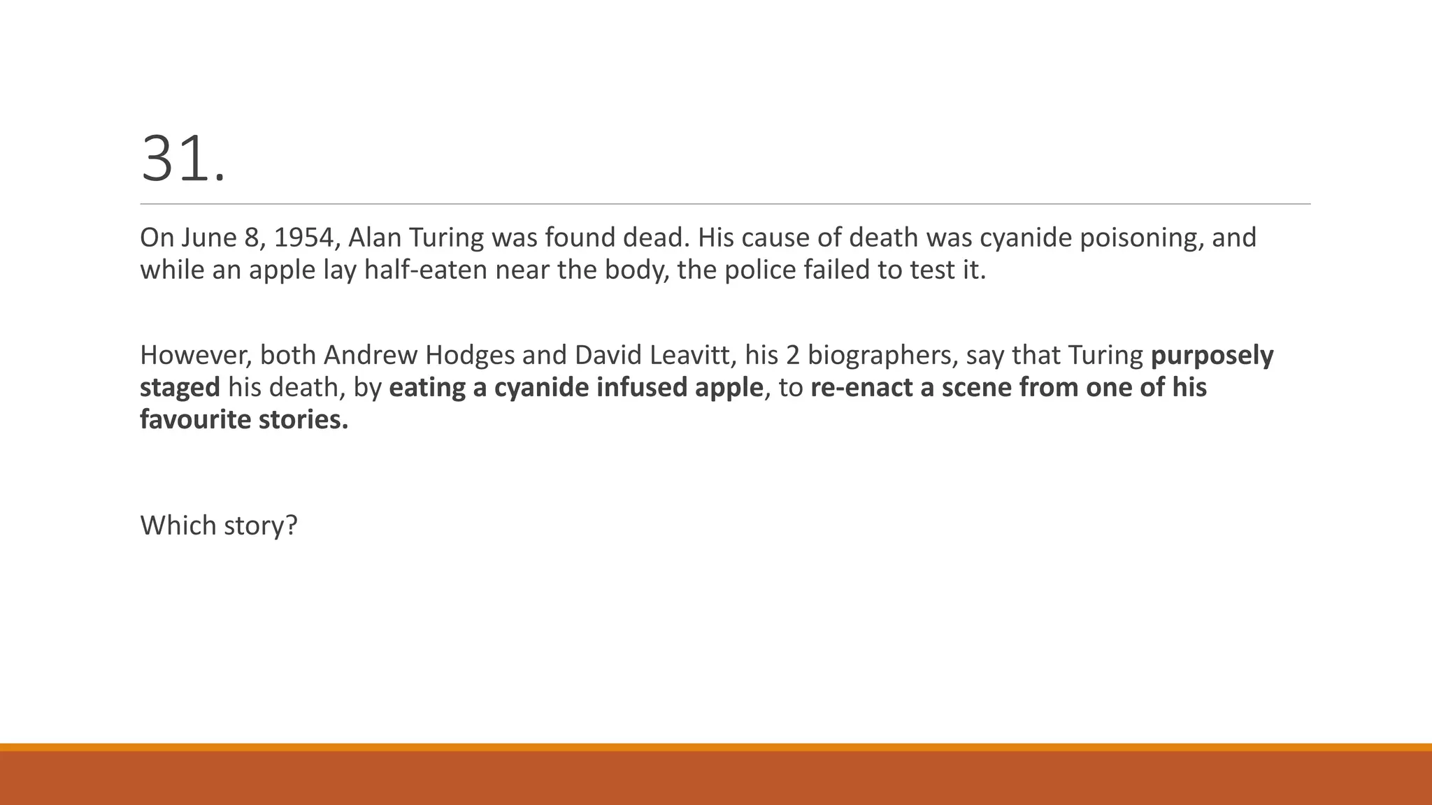 31.
On June 8, 1954, Alan Turing was found dead. His cause of death was cyanide poisoning, and
while an apple lay half-eaten near the body, the police failed to test it.
However, both Andrew Hodges and David Leavitt, his 2 biographers, say that Turing purposely
staged his death, by eating a cyanide infused apple, to re-enact a scene from one of his
favourite stories.
Which story?
 