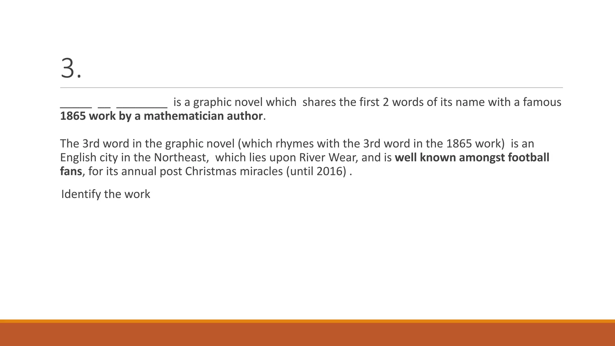 3.
_____ __ ________ is a graphic novel which shares the first 2 words of its name with a famous
1865 work by a mathematician author.
The 3rd word in the graphic novel (which rhymes with the 3rd word in the 1865 work) is an
English city in the Northeast, which lies upon River Wear, and is well known amongst football
fans, for its annual post Christmas miracles (until 2016) .
Identify the work
 