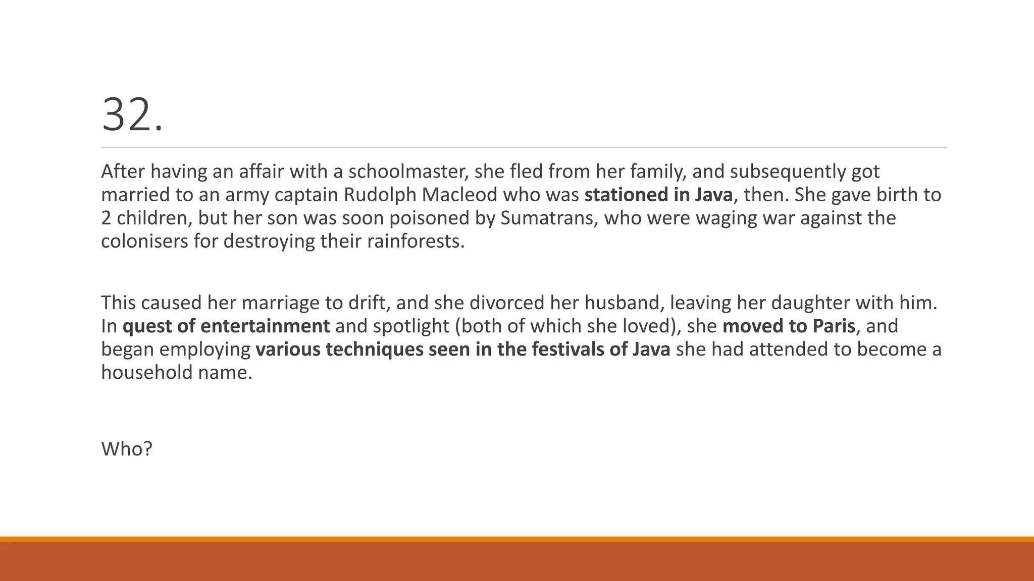 32.
After having an affair with a schoolmaster, she fled from her family, and subsequently got
married to an army captain Rudolph Macleod who was stationed in Java, then. She gave birth to
2 children, but her son was soon poisoned by Sumatrans, who were waging war against the
colonisers for destroying their rainforests.
This caused her marriage to drift, and she divorced her husband, leaving her daughter with him.
In quest of entertainment and spotlight (both of which she loved), she moved to Paris, and
began employing various techniques seen in the festivals of Java she had attended to become a
household name.
Who?
 