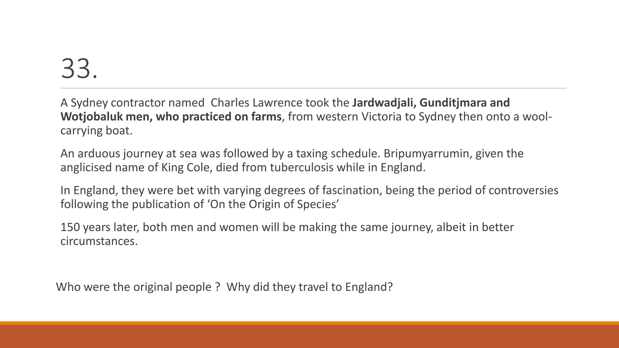 33.
A Sydney contractor named Charles Lawrence took the Jardwadjali, Gunditjmara and
Wotjobaluk men, who practiced on farms, from western Victoria to Sydney then onto a wool-
carrying boat.
An arduous journey at sea was followed by a taxing schedule. Bripumyarrumin, given the
anglicised name of King Cole, died from tuberculosis while in England.
In England, they were bet with varying degrees of fascination, being the period of controversies
following the publication of ‘On the Origin of Species’
150 years later, both men and women will be making the same journey, albeit in better
circumstances.
Who were the original people ? Why did they travel to England?
 
