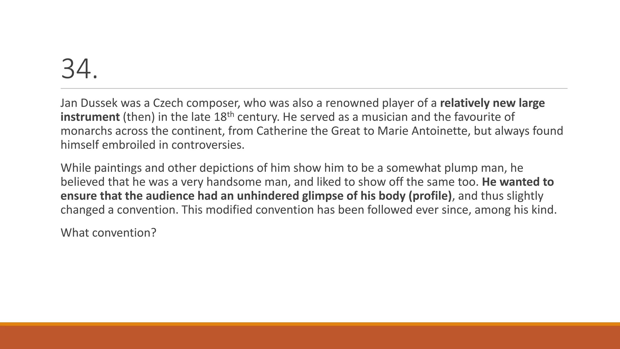 34.
Jan Dussek was a Czech composer, who was also a renowned player of a relatively new large
instrument (then) in the late 18th century. He served as a musician and the favourite of
monarchs across the continent, from Catherine the Great to Marie Antoinette, but always found
himself embroiled in controversies.
While paintings and other depictions of him show him to be a somewhat plump man, he
believed that he was a very handsome man, and liked to show off the same too. He wanted to
ensure that the audience had an unhindered glimpse of his body (profile), and thus slightly
changed a convention. This modified convention has been followed ever since, among his kind.
What convention?
 