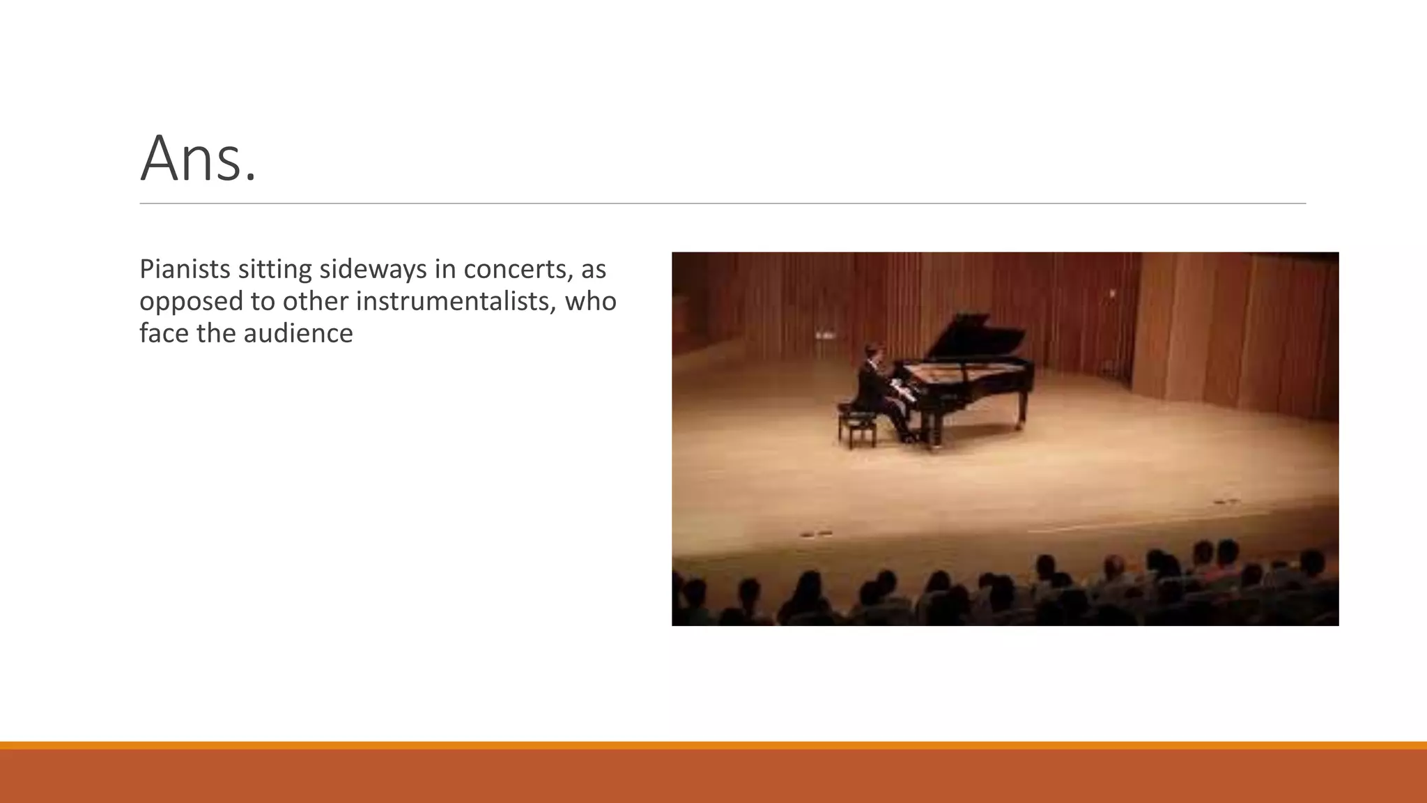 Ans.
Pianists sitting sideways in concerts, as
opposed to other instrumentalists, who
face the audience
 