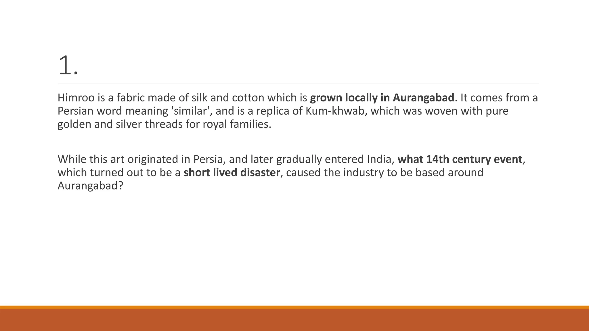 1.
Himroo is a fabric made of silk and cotton which is grown locally in Aurangabad. It comes from a
Persian word meaning 'similar', and is a replica of Kum-khwab, which was woven with pure
golden and silver threads for royal families.
While this art originated in Persia, and later gradually entered India, what 14th century event,
which turned out to be a short lived disaster, caused the industry to be based around
Aurangabad?
 