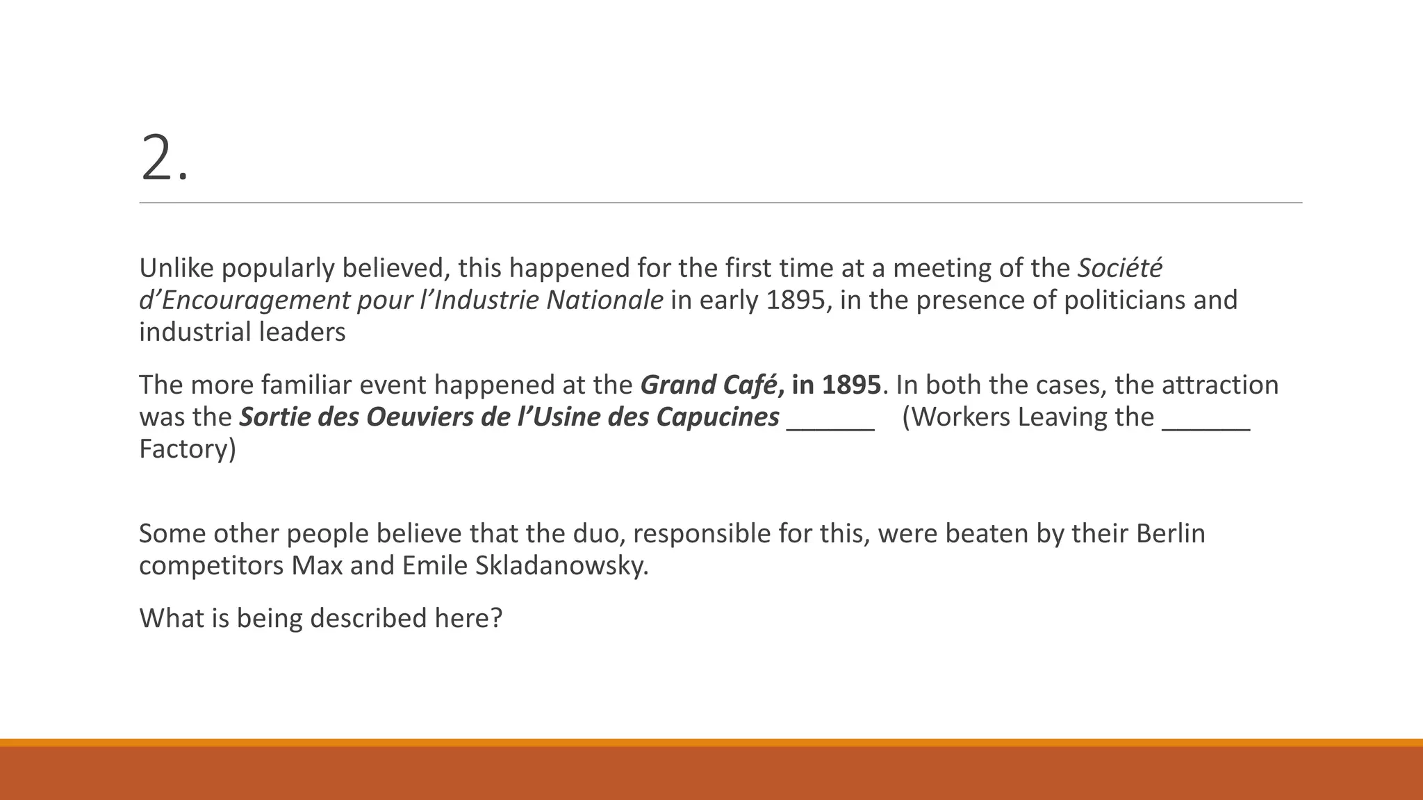 2.
Unlike popularly believed, this happened for the first time at a meeting of the Société
d’Encouragement pour l’Industrie Nationale in early 1895, in the presence of politicians and
industrial leaders
The more familiar event happened at the Grand Café, in 1895. In both the cases, the attraction
was the Sortie des Oeuviers de l’Usine des Capucines ______ (Workers Leaving the ______
Factory)
Some other people believe that the duo, responsible for this, were beaten by their Berlin
competitors Max and Emile Skladanowsky.
What is being described here?
 
