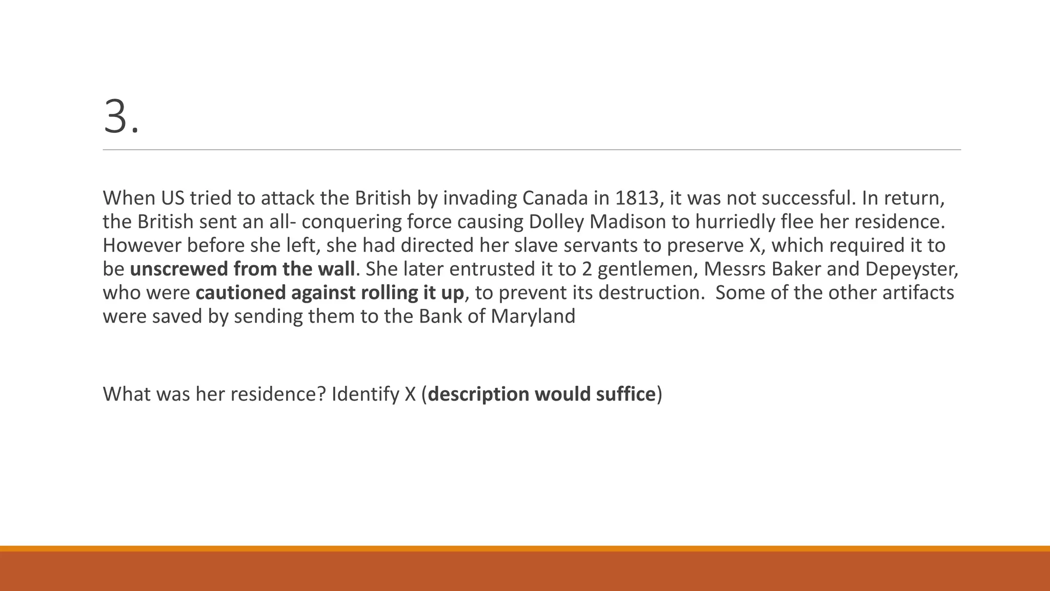 3.
When US tried to attack the British by invading Canada in 1813, it was not successful. In return,
the British sent an all- conquering force causing Dolley Madison to hurriedly flee her residence.
However before she left, she had directed her slave servants to preserve X, which required it to
be unscrewed from the wall. She later entrusted it to 2 gentlemen, Messrs Baker and Depeyster,
who were cautioned against rolling it up, to prevent its destruction. Some of the other artifacts
were saved by sending them to the Bank of Maryland
What was her residence? Identify X (description would suffice)
 
