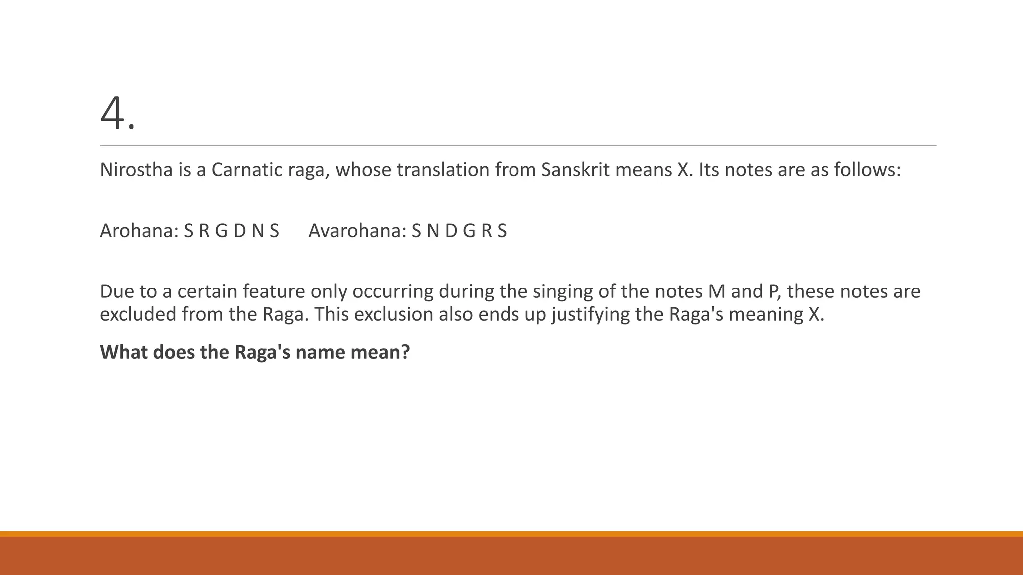4.
Nirostha is a Carnatic raga, whose translation from Sanskrit means X. Its notes are as follows:
Arohana: S R G D N S Avarohana: S N D G R S
Due to a certain feature only occurring during the singing of the notes M and P, these notes are
excluded from the Raga. This exclusion also ends up justifying the Raga's meaning X.
What does the Raga's name mean?
 