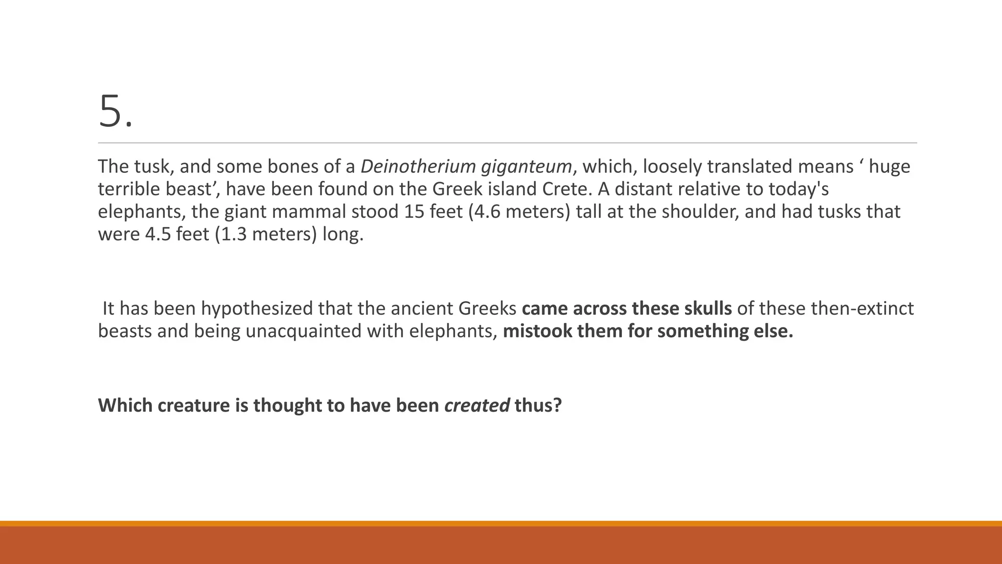5.
The tusk, and some bones of a Deinotherium giganteum, which, loosely translated means ‘ huge
terrible beast’, have been found on the Greek island Crete. A distant relative to today's
elephants, the giant mammal stood 15 feet (4.6 meters) tall at the shoulder, and had tusks that
were 4.5 feet (1.3 meters) long.
It has been hypothesized that the ancient Greeks came across these skulls of these then-extinct
beasts and being unacquainted with elephants, mistook them for something else.
Which creature is thought to have been created thus?
 