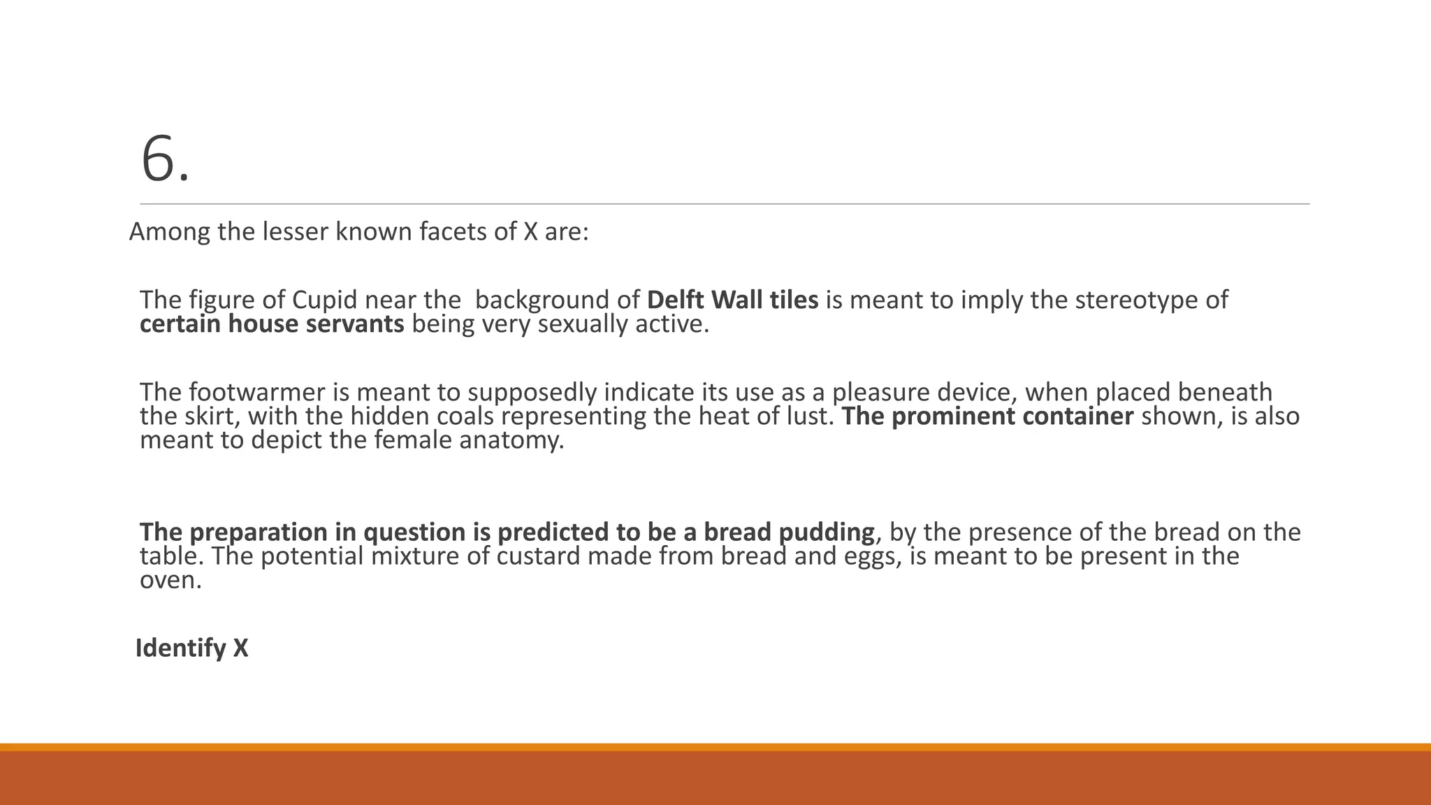 6.
Among the lesser known facets of X are:
The figure of Cupid near the background of Delft Wall tiles is meant to imply the stereotype of
certain house servants being very sexually active.
The footwarmer is meant to supposedly indicate its use as a pleasure device, when placed beneath
the skirt, with the hidden coals representing the heat of lust. The prominent container shown, is also
meant to depict the female anatomy.
The preparation in question is predicted to be a bread pudding, by the presence of the bread on the
table. The potential mixture of custard made from bread and eggs, is meant to be present in the
oven.
Identify X
 