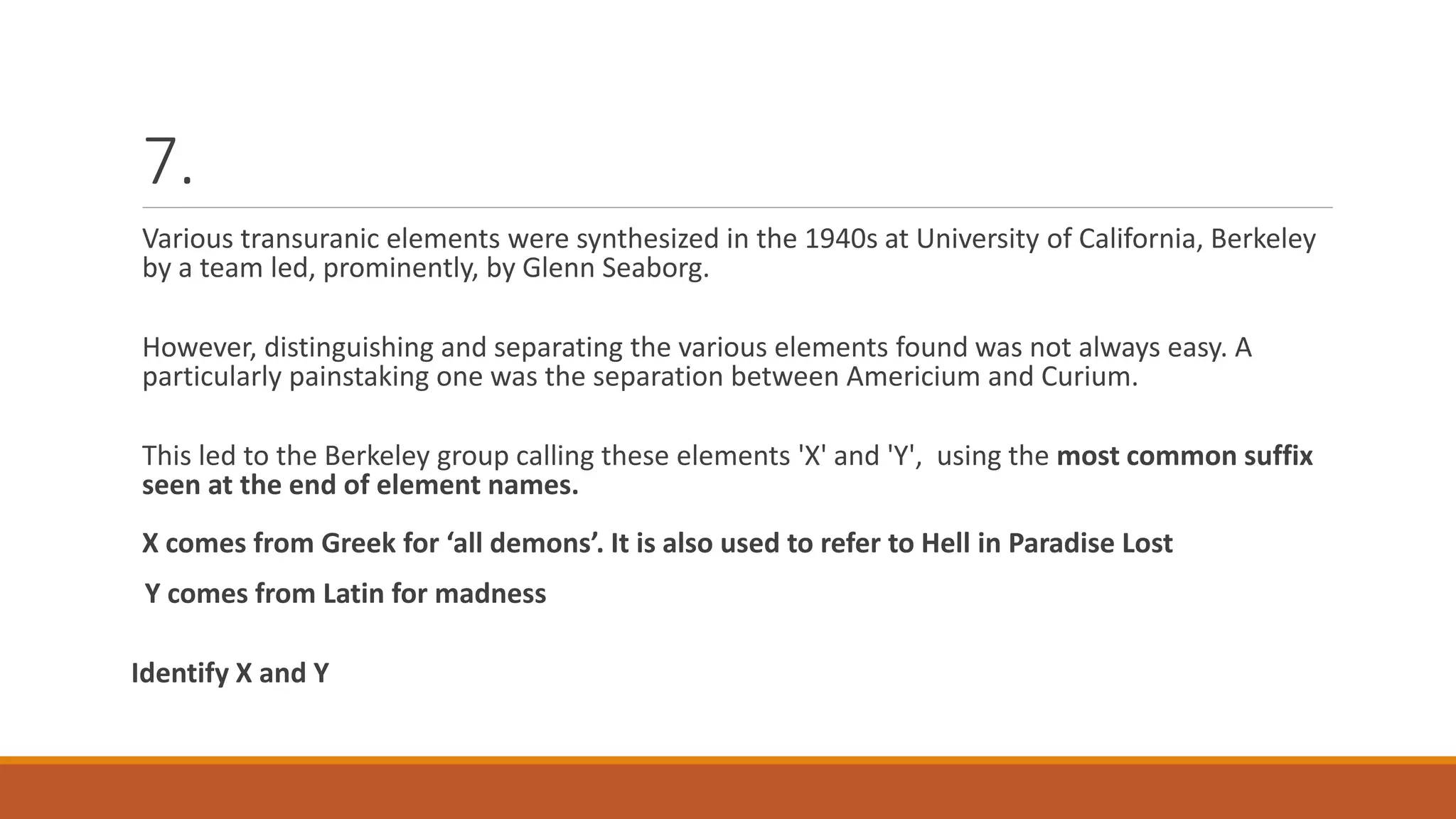 7.
Various transuranic elements were synthesized in the 1940s at University of California, Berkeley
by a team led, prominently, by Glenn Seaborg.
However, distinguishing and separating the various elements found was not always easy. A
particularly painstaking one was the separation between Americium and Curium.
This led to the Berkeley group calling these elements 'X' and 'Y', using the most common suffix
seen at the end of element names.
X comes from Greek for ‘all demons’. It is also used to refer to Hell in Paradise Lost
Y comes from Latin for madness
Identify X and Y
 