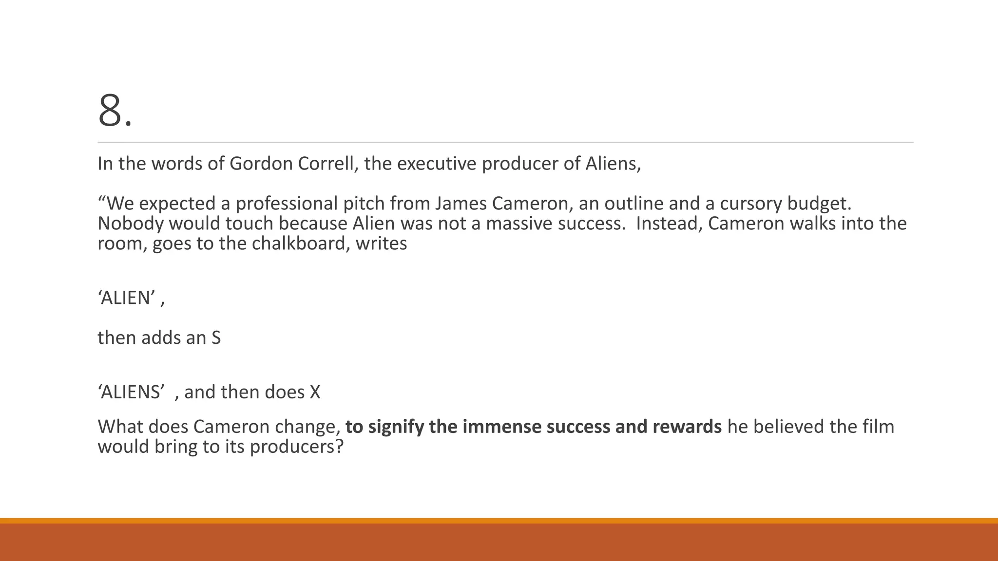 8.
In the words of Gordon Correll, the executive producer of Aliens,
“We expected a professional pitch from James Cameron, an outline and a cursory budget.
Nobody would touch because Alien was not a massive success. Instead, Cameron walks into the
room, goes to the chalkboard, writes
‘ALIEN’ ,
then adds an S
‘ALIENS’ , and then does X
What does Cameron change, to signify the immense success and rewards he believed the film
would bring to its producers?
 