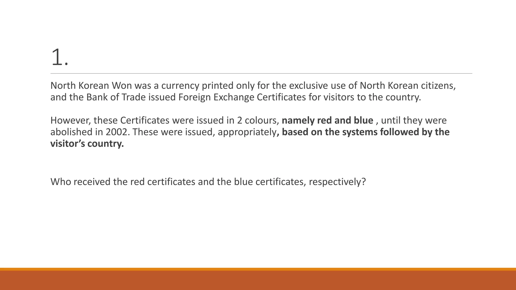 1.
North Korean Won was a currency printed only for the exclusive use of North Korean citizens,
and the Bank of Trade issued Foreign Exchange Certificates for visitors to the country.
However, these Certificates were issued in 2 colours, namely red and blue , until they were
abolished in 2002. These were issued, appropriately, based on the systems followed by the
visitor’s country.
Who received the red certificates and the blue certificates, respectively?
 