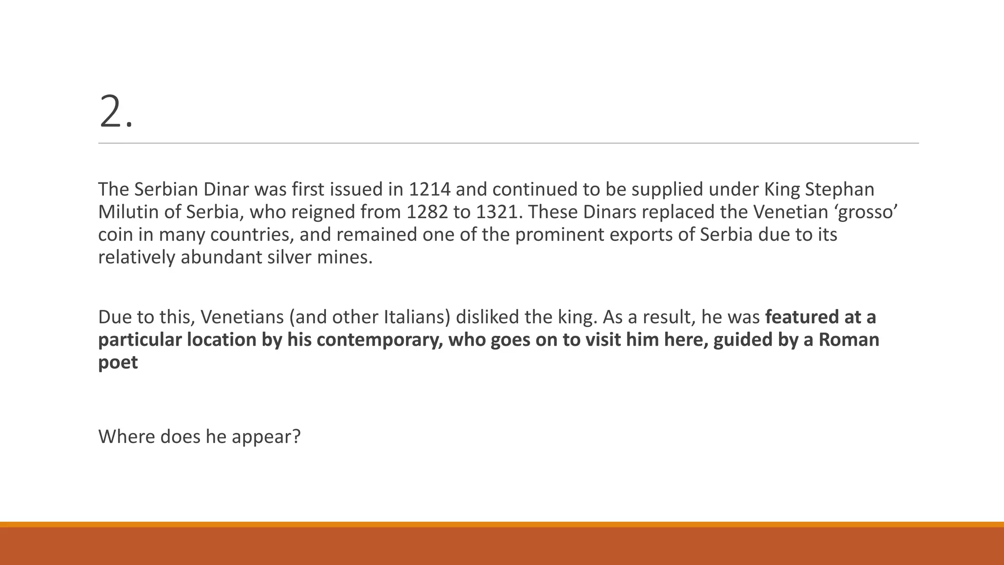 2.
The Serbian Dinar was first issued in 1214 and continued to be supplied under King Stephan
Milutin of Serbia, who reigned from 1282 to 1321. These Dinars replaced the Venetian ‘grosso’
coin in many countries, and remained one of the prominent exports of Serbia due to its
relatively abundant silver mines.
Due to this, Venetians (and other Italians) disliked the king. As a result, he was featured at a
particular location by his contemporary, who goes on to visit him here, guided by a Roman
poet
Where does he appear?
 
