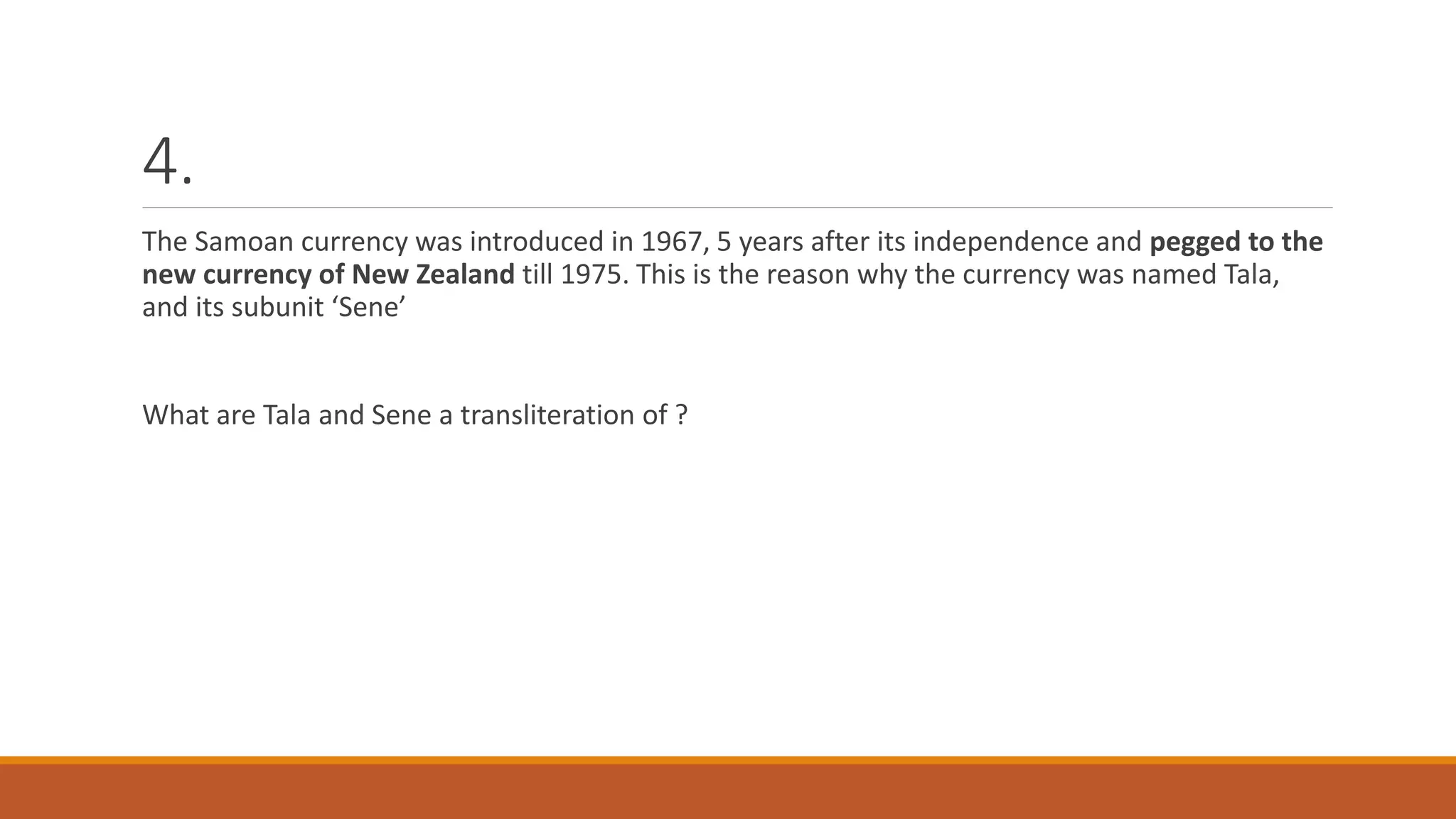 4.
The Samoan currency was introduced in 1967, 5 years after its independence and pegged to the
new currency of New Zealand till 1975. This is the reason why the currency was named Tala,
and its subunit ‘Sene’
What are Tala and Sene a transliteration of ?
 