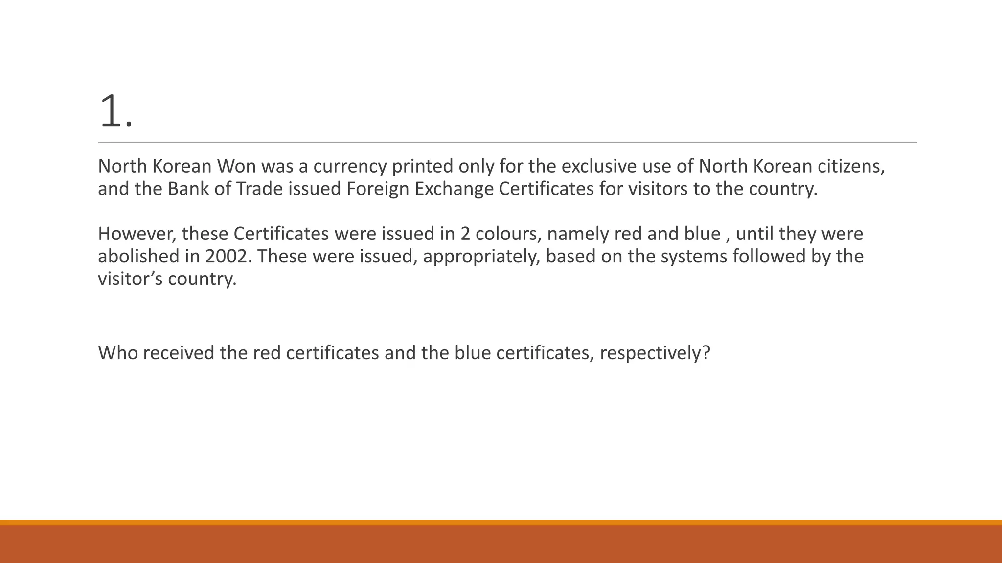 1.
North Korean Won was a currency printed only for the exclusive use of North Korean citizens,
and the Bank of Trade issued Foreign Exchange Certificates for visitors to the country.
However, these Certificates were issued in 2 colours, namely red and blue , until they were
abolished in 2002. These were issued, appropriately, based on the systems followed by the
visitor’s country.
Who received the red certificates and the blue certificates, respectively?
 