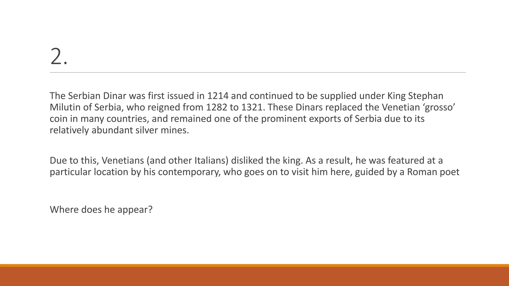 2.
The Serbian Dinar was first issued in 1214 and continued to be supplied under King Stephan
Milutin of Serbia, who reigned from 1282 to 1321. These Dinars replaced the Venetian ‘grosso’
coin in many countries, and remained one of the prominent exports of Serbia due to its
relatively abundant silver mines.
Due to this, Venetians (and other Italians) disliked the king. As a result, he was featured at a
particular location by his contemporary, who goes on to visit him here, guided by a Roman poet
Where does he appear?
 