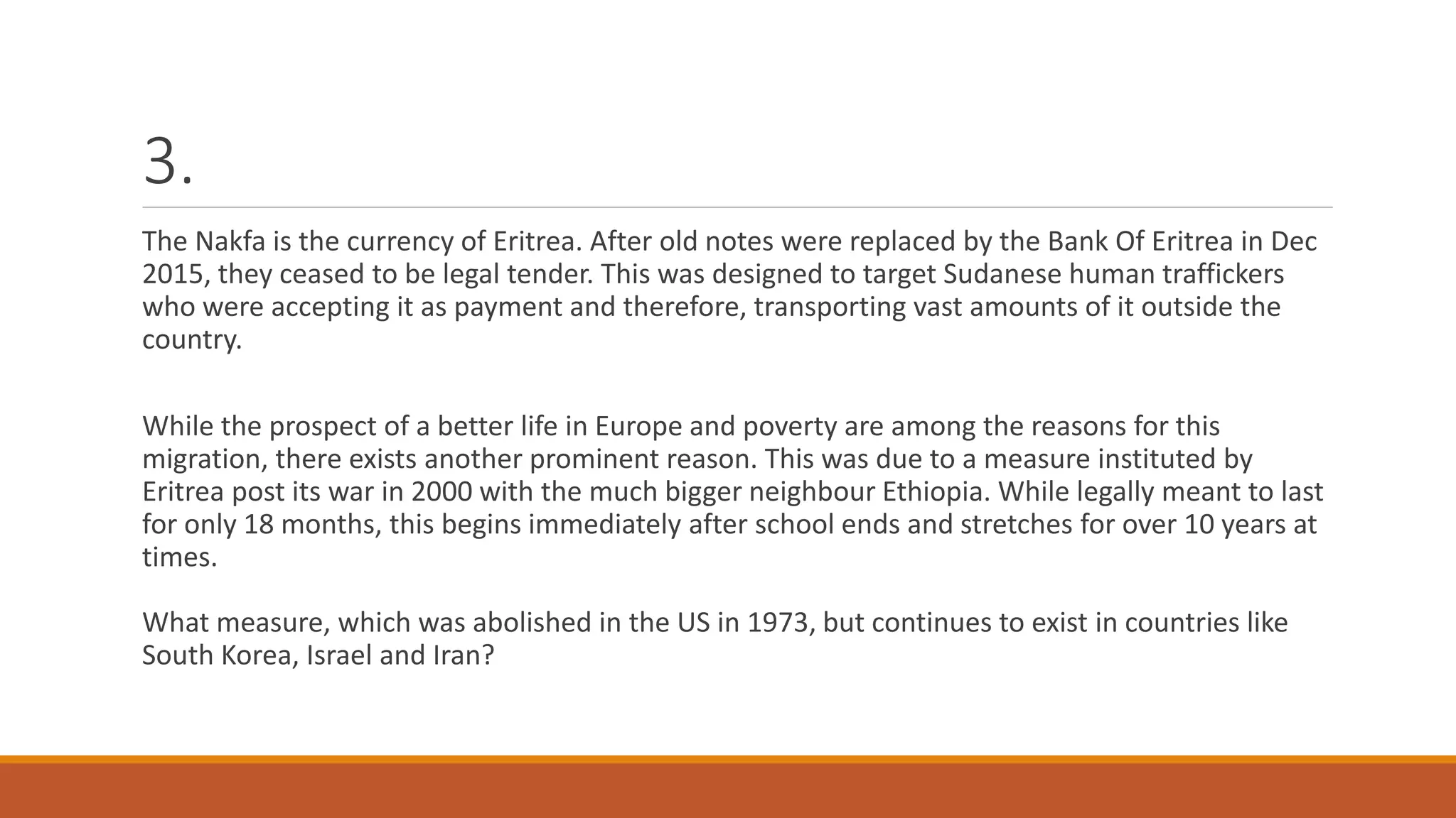 3.
The Nakfa is the currency of Eritrea. After old notes were replaced by the Bank Of Eritrea in Dec
2015, they ceased to be legal tender. This was designed to target Sudanese human traffickers
who were accepting it as payment and therefore, transporting vast amounts of it outside the
country.
While the prospect of a better life in Europe and poverty are among the reasons for this
migration, there exists another prominent reason. This was due to a measure instituted by
Eritrea post its war in 2000 with the much bigger neighbour Ethiopia. While legally meant to last
for only 18 months, this begins immediately after school ends and stretches for over 10 years at
times.
What measure, which was abolished in the US in 1973, but continues to exist in countries like
South Korea, Israel and Iran?
 