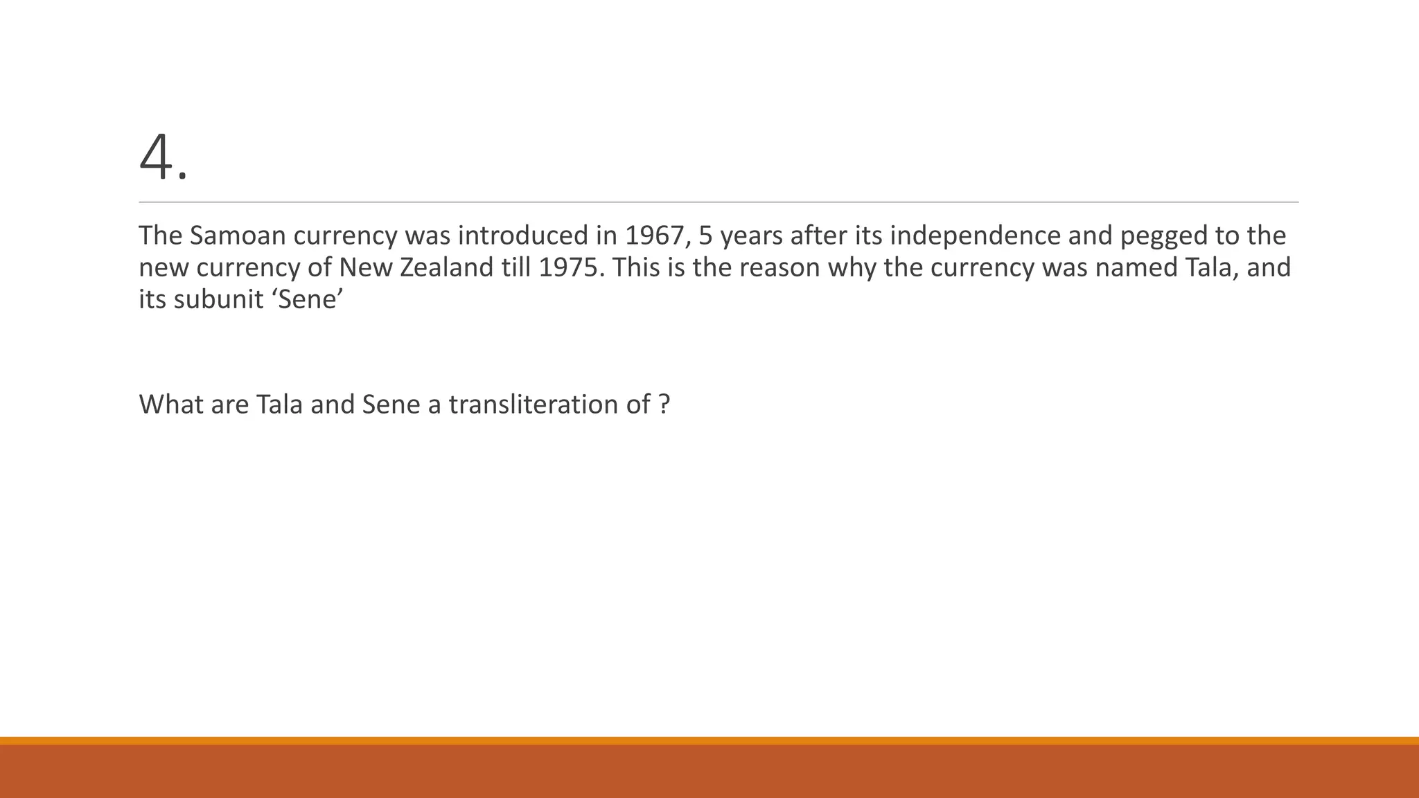4.
The Samoan currency was introduced in 1967, 5 years after its independence and pegged to the
new currency of New Zealand till 1975. This is the reason why the currency was named Tala, and
its subunit ‘Sene’
What are Tala and Sene a transliteration of ?
 