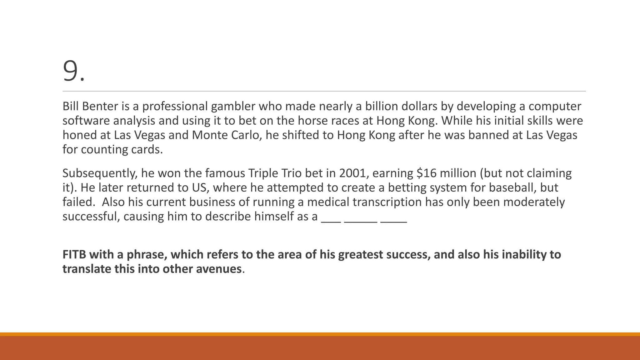 9.
Bill Benter is a professional gambler who made nearly a billion dollars by developing a computer
software analysis and using it to bet on the horse races at Hong Kong. While his initial skills were
honed at Las Vegas and Monte Carlo, he shifted to Hong Kong after he was banned at Las Vegas
for counting cards.
Subsequently, he won the famous Triple Trio bet in 2001, earning $16 million (but not claiming
it). He later returned to US, where he attempted to create a betting system for baseball, but
failed. Also his current business of running a medical transcription has only been moderately
successful, causing him to describe himself as a ___ _____ ____
FITB with a phrase, which refers to the area of his greatest success, and also his inability to
translate this into other avenues.
 
