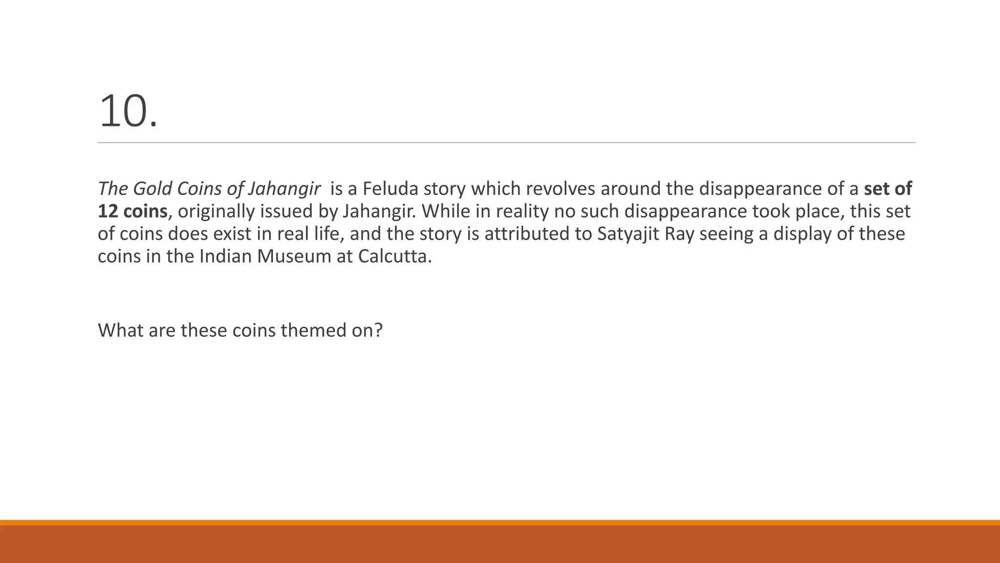 10.
The Gold Coins of Jahangir is a Feluda story which revolves around the disappearance of a set of
12 coins, originally issued by Jahangir. While in reality no such disappearance took place, this set
of coins does exist in real life, and the story is attributed to Satyajit Ray seeing a display of these
coins in the Indian Museum at Calcutta.
What are these coins themed on?
 