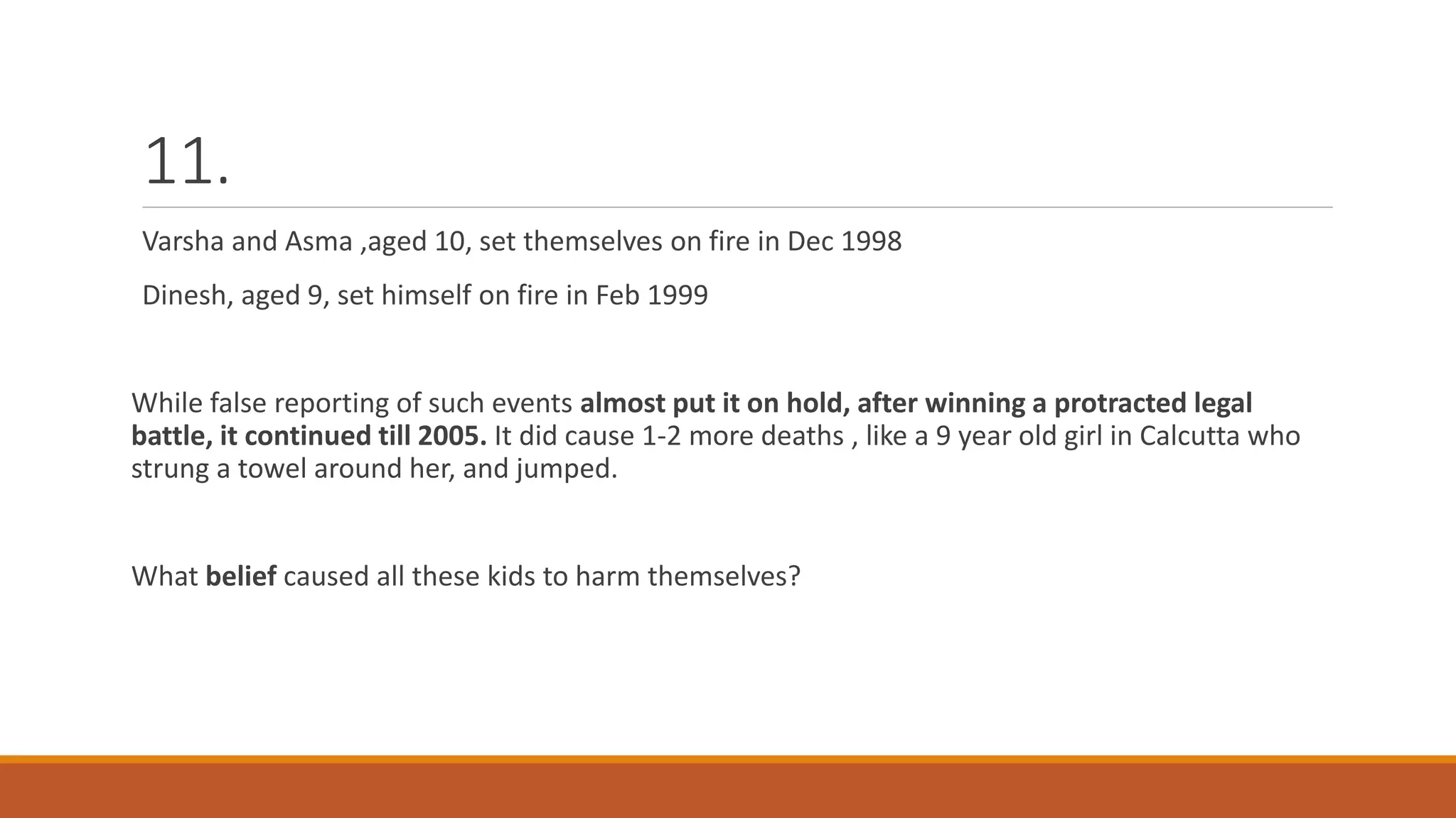 11.
Varsha and Asma ,aged 10, set themselves on fire in Dec 1998
Dinesh, aged 9, set himself on fire in Feb 1999
While false reporting of such events almost put it on hold, after winning a protracted legal
battle, it continued till 2005. It did cause 1-2 more deaths , like a 9 year old girl in Calcutta who
strung a towel around her, and jumped.
What belief caused all these kids to harm themselves?
 