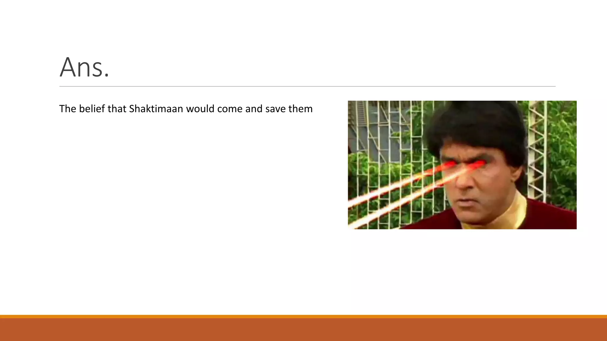 Ans.
The belief that Shaktimaan would come and save them
 