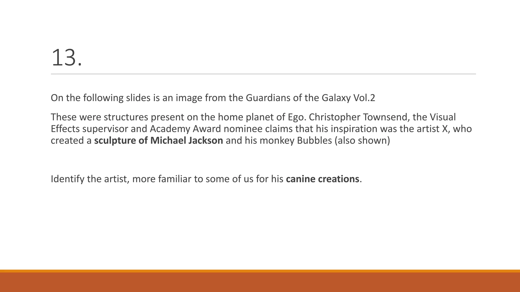 13.
On the following slides is an image from the Guardians of the Galaxy Vol.2
These were structures present on the home planet of Ego. Christopher Townsend, the Visual
Effects supervisor and Academy Award nominee claims that his inspiration was the artist X, who
created a sculpture of Michael Jackson and his monkey Bubbles (also shown)
Identify the artist, more familiar to some of us for his canine creations.
 