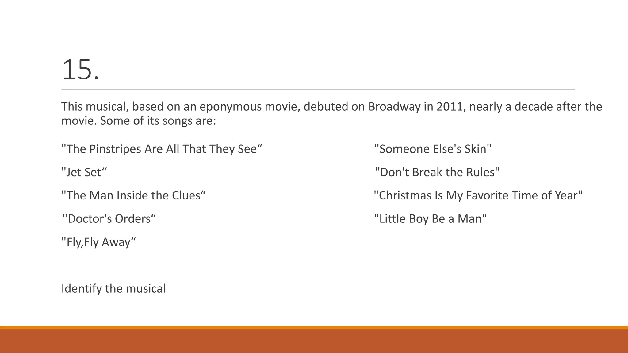 15.
This musical, based on an eponymous movie, debuted on Broadway in 2011, nearly a decade after the
movie. Some of its songs are:
"The Pinstripes Are All That They See“ "Someone Else's Skin"
"Jet Set“ "Don't Break the Rules"
"The Man Inside the Clues“ "Christmas Is My Favorite Time of Year"
"Doctor's Orders“ "Little Boy Be a Man"
"Fly,Fly Away“
Identify the musical
 