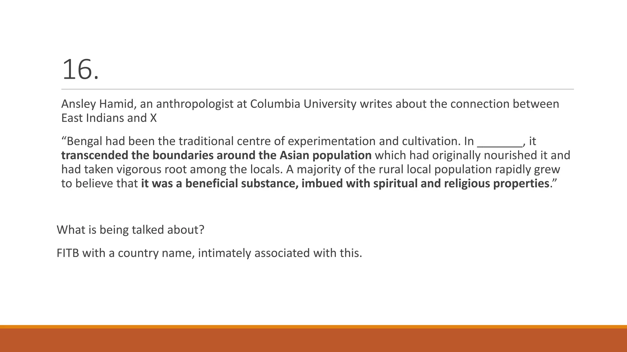 16.
Ansley Hamid, an anthropologist at Columbia University writes about the connection between
East Indians and X
“Bengal had been the traditional centre of experimentation and cultivation. In _______, it
transcended the boundaries around the Asian population which had originally nourished it and
had taken vigorous root among the locals. A majority of the rural local population rapidly grew
to believe that it was a beneficial substance, imbued with spiritual and religious properties.”
What is being talked about?
FITB with a country name, intimately associated with this.
 