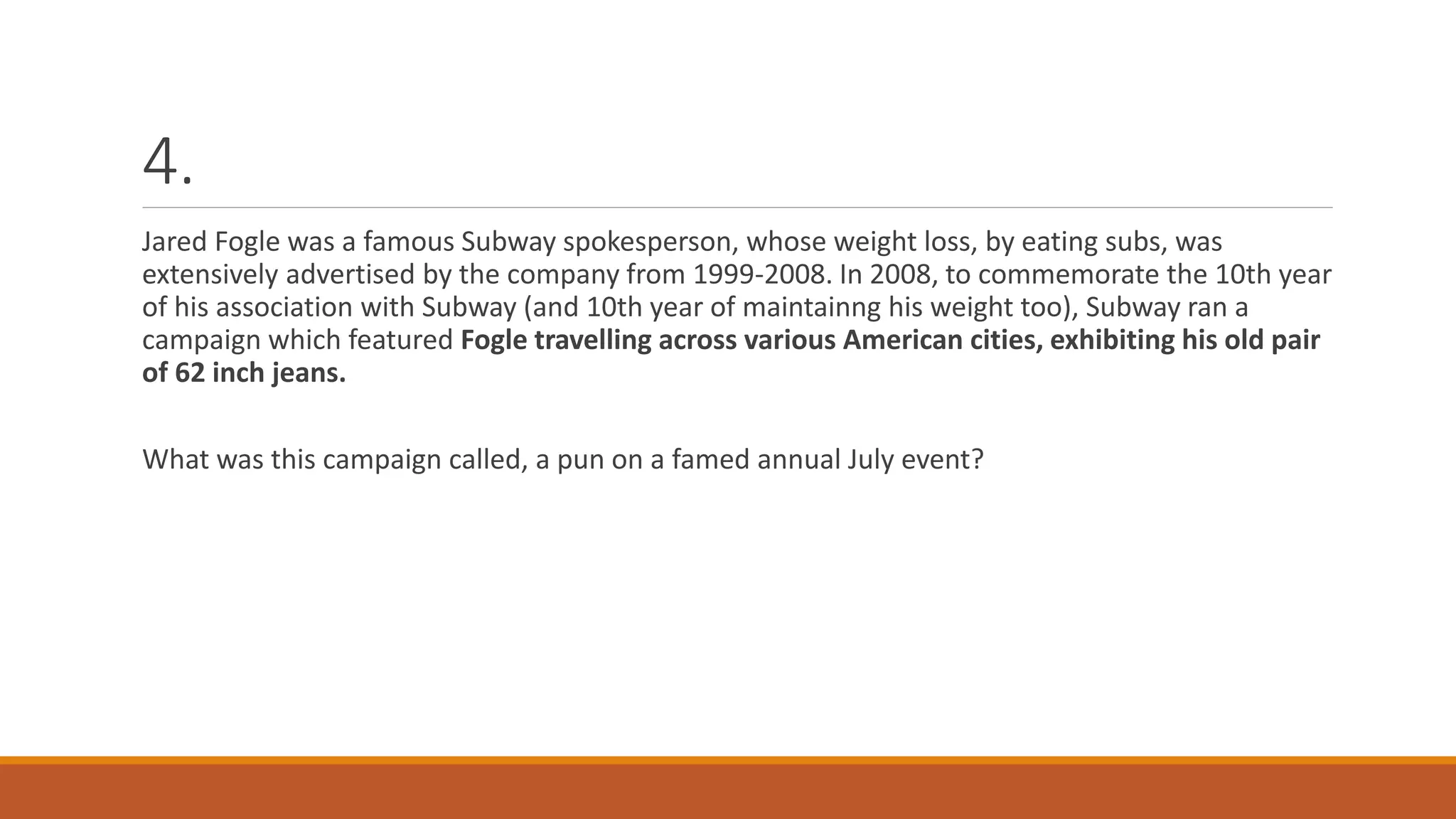 4.
Jared Fogle was a famous Subway spokesperson, whose weight loss, by eating subs, was
extensively advertised by the company from 1999-2008. In 2008, to commemorate the 10th year
of his association with Subway (and 10th year of maintainng his weight too), Subway ran a
campaign which featured Fogle travelling across various American cities, exhibiting his old pair
of 62 inch jeans.
What was this campaign called, a pun on a famed annual July event?
 