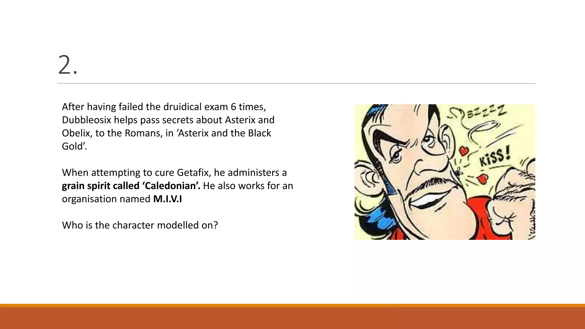 2.
After having failed the druidical exam 6 times,
Dubbleosix helps pass secrets about Asterix and
Obelix, to the Romans, in ‘Asterix and the Black
Gold’.
When attempting to cure Getafix, he administers a
grain spirit called ‘Caledonian’. He also works for an
organisation named M.I.V.I
Who is the character modelled on?
 