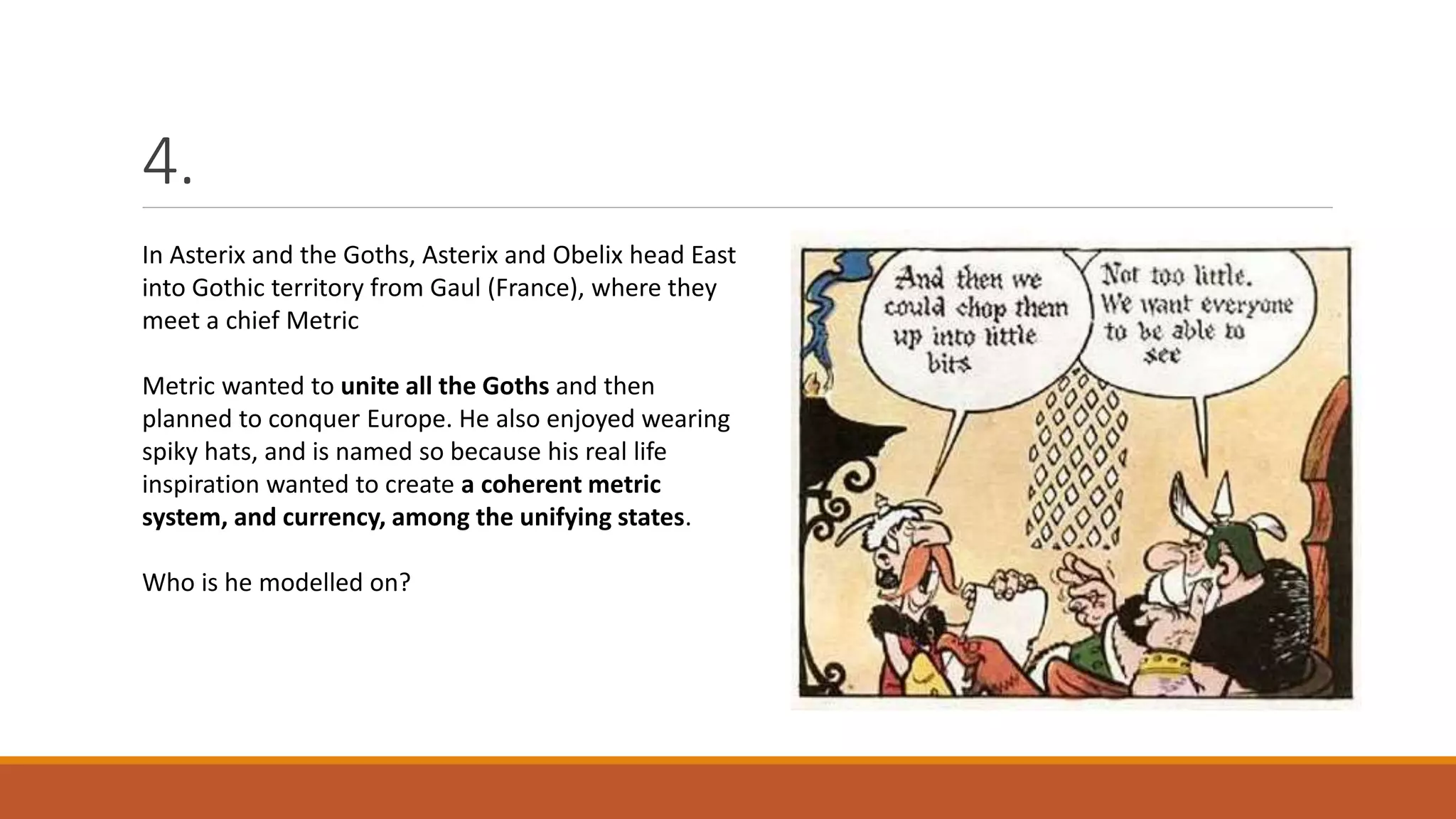4.
In Asterix and the Goths, Asterix and Obelix head East
into Gothic territory from Gaul (France), where they
meet a chief Metric
Metric wanted to unite all the Goths and then
planned to conquer Europe. He also enjoyed wearing
spiky hats, and is named so because his real life
inspiration wanted to create a coherent metric
system, and currency, among the unifying states.
Who is he modelled on?
 